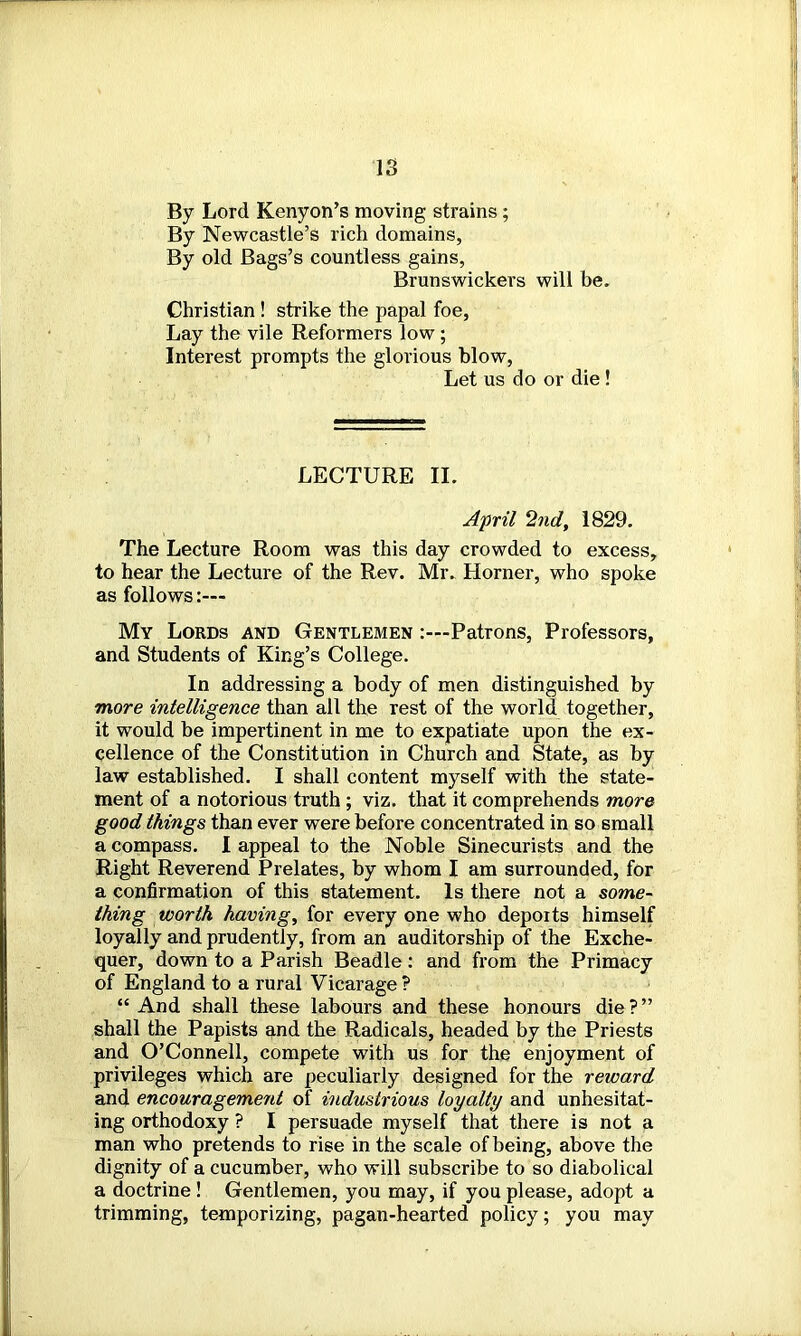 By Lord Kenyon’s moving strains ; By Newcastle’s rich domains, By old Bags’s countless gains, Brunswickers will be. Christian ! strike the papal foe, Lay the vile Reformers low ; Interest prompts the glorious blow, Let us do or die ! LECTURE II. April 2nd, 1829. The Lecture Room was this day crowded to excess, to hear the Lecture of the Rev. Mr. Horner, who spoke as follows:— My Lords and Gentlemen Patrons, Professors, and Students of King’s College. In addressing a body of men distinguished by more intelligence than all the rest of the world together, it would be impertinent in me to expatiate upon the ex- cellence of the Constitution in Church and State, as by law established. I shall content myself with the state- ment of a notorious truth ; viz. that it comprehends more good things than ever were before concentrated in so small a compass. I appeal to the Noble Sinecurists and the Right Reverend Prelates, by whom I am surrounded, for a confirmation of this statement. Is there not a some- thing worth having, for every one who deports himself loyally and prudently, from an auditorship of the Exche- quer, down to a Parish Beadle: and from the Primacy of England to a rural Vicarage ? “And shall these labours and these honours die?” shall the Papists and the Radicals, headed by the Priests and O’Connell, compete with us for the enjoyment of privileges which are peculiarly designed for the reward and encouragement of industrious loyalty and unhesitat- ing orthodoxy ? I persuade myself that there is not a man who pretends to rise in the scale of being, above the dignity of a cucumber, who will subscribe to so diabolical a doctrine ! Gentlemen, you may, if you please, adopt a trimming, temporizing, pagan-hearted policy; you may