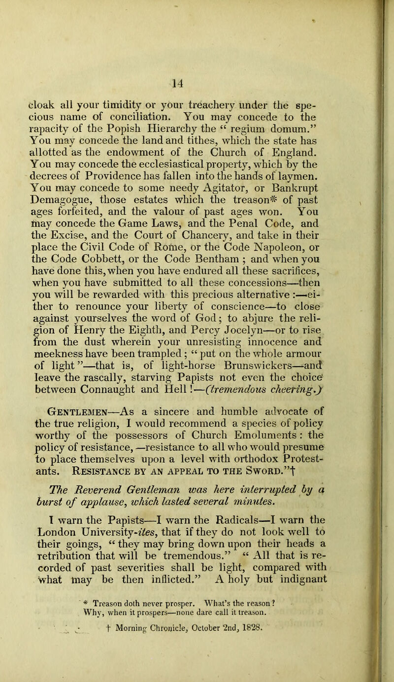 cloak all your timidity or your treachery under the spe- cious name of conciliation. You may concede to the rapacity of the Popish Hierarchy the “ regium domum.” You may concede the land and tithes, which the state has allotted as the endowment of the Church of England. You may concede the ecclesiastical property, which by the decrees of Providence has fallen into the hands of laymen. You may concede to some needy Agitator, or Bankrupt Demagogue, those estates which the treason-^ of past ages forfeited, and the valour of past ages won. You Inay concede the Game Laws, and the Penal Code, and the Excise, and the Court of Chancery, and take in their place the Civil Code of Rotne, or the Code Napoleon, or the Code Cobbett, or the Code Bentham ; and when you have done this, when you have endured all these sacrifices, when you have submitted to all these concessions—then you will be rewarded with this precious alternative -ei- ther to renounce your liberty of conscience—to close against yourselves the word of God; to abjure the reli- gion of Henry the Eighth, and Percy Jocelyn—or to rise from the dust wherein your unresisting innocence and meekness have been trampled; “ put on the whole armour of light ”—that is, of light-horse Brunswickers—-and leave the rascally, starving Papists not even the choice' between Connaught and Hell!—(tremendous cheering.) Gentlemen—As a sincere and humble advocate of the true religion, I would recommend a species of policy worthy of the possessors of Church Emoluments : the policy of resistance, —resistance to all who would presume to place themselves upon a level with orthodox Protest- ants. Resistance by an appeal to the SwoRD.”t The Reverend Gentleman was here interrupted by a burst of applause, which lasted several minutes. I warn the Papists—I warn the Radicals—I warn the London University-ffes, that if they do not look well to their goings, “ they may bring down upon their heads a retribution that will be tremendous.” “ All that is re- corded of past severities shall be light, compared with what may be then inflicted.” A holy but indignant * Treason doth never prosper. What’s the reason? Why, when it prospers—none dare call it treason.