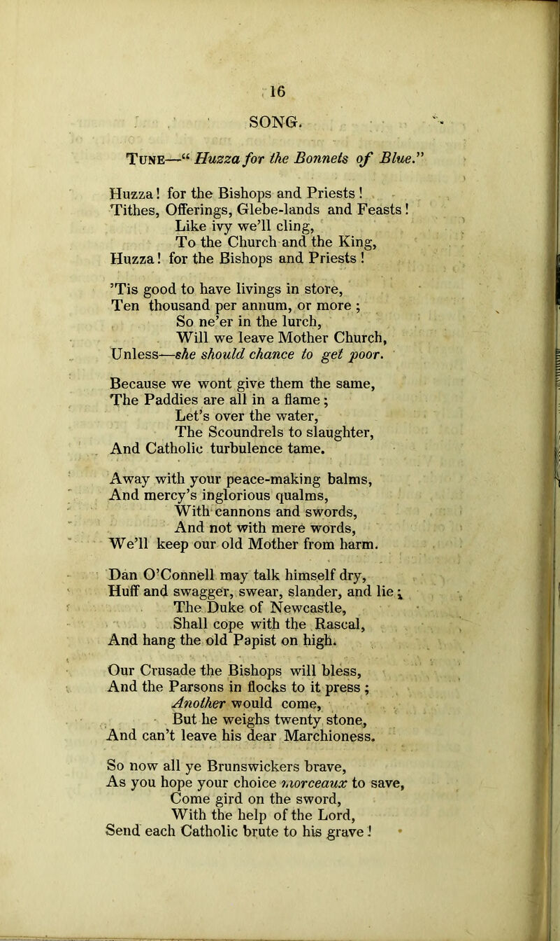 SONG. Tune—“ Huzza for the Bonnets of Blue. Huzza! for the Bishops and Priests ! Tithes, Offerings, Glebe-lands and Feasts ! Like ivy we’ll cling, To the Church and the King, Huzza! for the Bishops and Priests ! ’Tis good to have livings in store, Ten thousand per annum, or more ; So ne’er in the lurch, Will we leave Mother Church, Unless-—she should chance to get poor. Because we wont give them the same, The Paddies are all in a flame ; Let’s over the water, The Scoundrels to slaughter, And Catholic turbulence tame. Away with your peace-making balms, And mercy’s inglorious qualms, With cannons and swords, And not with mere words, We’ll keep our old Mother from harm. Dan O’Connell may talk himself dry. Huff and swagger, swear, slander, and lie \ The Duke of Newcastle, Shall cope with the Rascal, And hang the old Papist on high. Our Crusade the Bishops will bless, And the Parsons in flocks to it press ; Another would come, But he weighs twenty stone, And can’t leave his dear Marchioness. So now all ye Brunswickers brave, As you hope your choice morceaux to save, Come gird on the sword, With the help of the Lord, Send each Catholic brute to his grave!