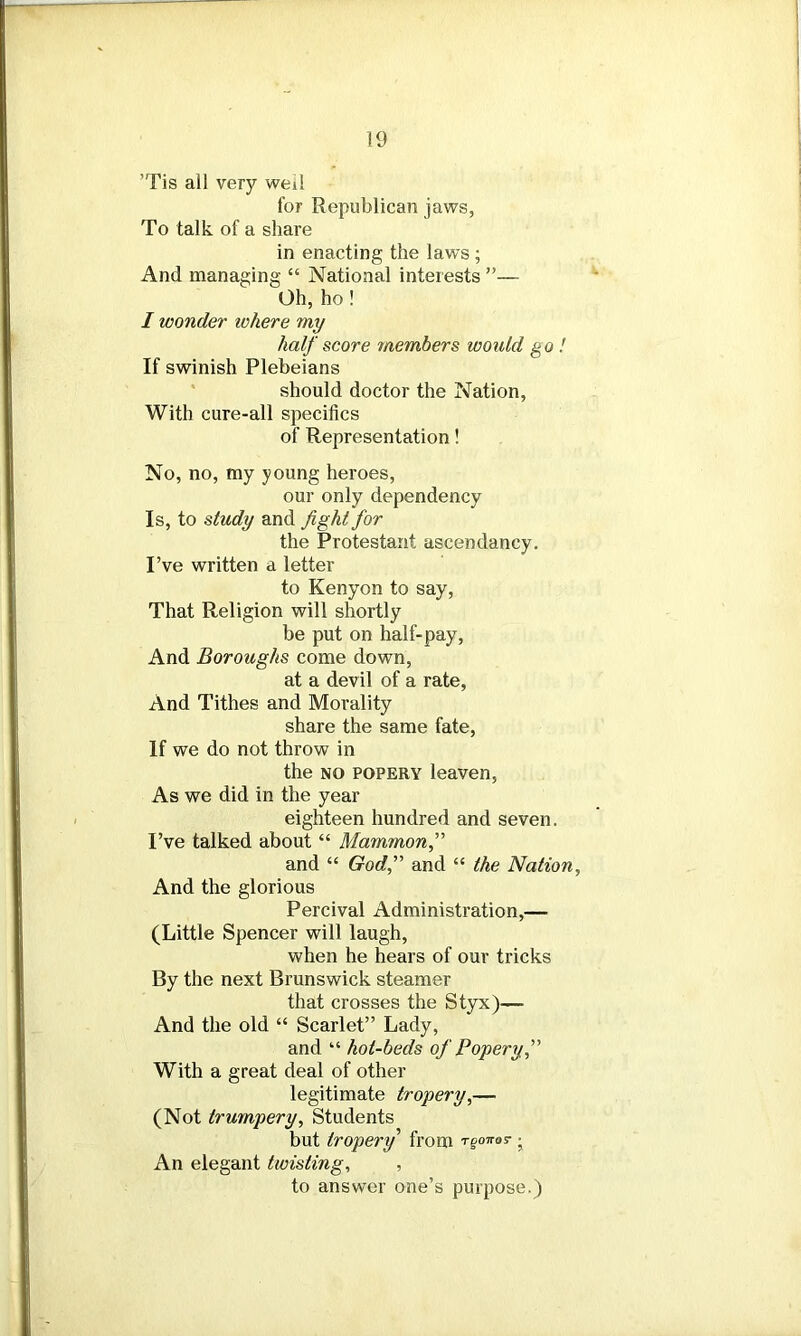 ’Tis all very weil for Republican jaws, To talk of a share in enacting the laws ; And managing “ National interests ”— Oh, ho ! I wonder where my half score members would go ! If swinish Plebeians should doctor the Nation, With cure-all specifics of Representation! No, no, my young heroes, our only dependency Is, to study and fight for the Protestant ascendancy. I’ve written a letter to Kenyon to say, That Religion will shortly be put on half-pay, And Boroughs come down, at a devil of a rate, And Tithes and Morality share the same fate, If we do not throw in the no popery leaven, As we did in the year eighteen hundred and seven. I’ve talked about “ Mammon,” and “ God,” and “ the Nation, And the glorious Percival Administration,— (Little Spencer will laugh, when he hears of our tricks By the next Brunswick steamer that crosses the Styx)— And the old “ Scarlet” Lady, and “ hot-beds of Popery,” With a great deal of other legitimate tropery,— (Not trumpery. Students but tropery from rgoiro? • An elegant twisting, , to answer one’s purpose.)