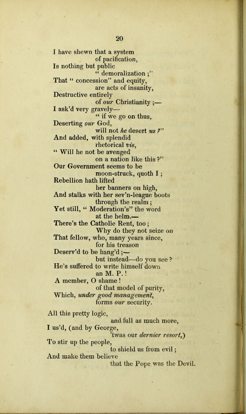 I have shewn that a system of pacification, Is nothing but public “ demoralization That “ concession” and equity, are acts of insanity. Destructive entirely of our Christianity ;—- I ask’d very gravely— “ if we go on thus, Deserting our God, will not he desert us ?” And added, with splendid rhetorical vis, “ Will he not be avenged on a nation like this ?” Our Government seems to be moon-struck, quoth I; Rebellion hath lifted her banners on high, And stalks with her sev’n-league boots through the realm; Yet still, “ Moderation’s” the word at the helm.— There’s the Catholic Rent, too; Why do they not seize on That fellow, who, many years since, for his treason Deserv’d to be hang’d;— but instead—do you see ? He’s suffered to write himself down an M. P.! A member, O shame ! of that model of purity, Which, under good management, forms our security. All this pretty logic, and full as much more, I us’d, (and by George, ’twas our dernier resort,') To stir up the people, to shield us from evil; And make them believe that the Pope was the Devil.