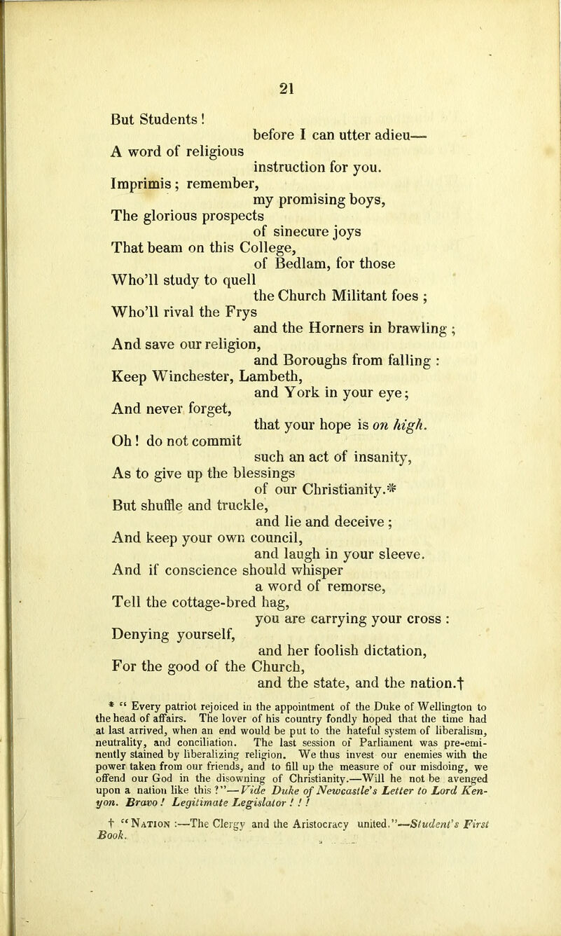 But Students! before I can utter adieu— A word of religious instruction for you. Imprimis; remember, my promising boys, The glorious prospects of sinecure joys That beam on this College, of Bedlam, for those Who’ll study to quell the Church Militant foes ; Who’ll rival the Frys and the Horners in brawling ; And save our religion, and Boroughs from falling : Keep Winchester, Lambeth, and York in your eye; And never forget, that your hope is on high. Oh! do not commit such an act of insanity, As to give up the blessings of our Christianity.'* But shuffle and truckle, and lie and deceive ; And keep your own council, and laugh in your sleeve. And if conscience should whisper a word of remorse, Tell the cottage-bred hag, you are carrying your cross : Denying yourself, and her foolish dictation, For the good of the Church, and the state, and the nation.! * c‘ Every patriot rejoiced in the appointment of the Duke of Wellington to the head of affairs. The lover of his country fondly hoped that the time had at last arrived, when an end would be put to the hateful system of liberalism, neutrality, and conciliation. The last session of Parliament was pre-emi- nently stained by liberalizing religion. We thus invest our enemies with the power taken from our friends, and to fill up the measure of our misdoing, we offend our God in the disowning of Christianity.—Will he not be avenged upon a nation like this ?”—Vide Duke of Newcastle's Letter to Lord Ken- yon. Bravo ! Legitimate Legislator ! ! ! t Nation :—The Clergy and the Aristocracy united.”—Student's First Book.
