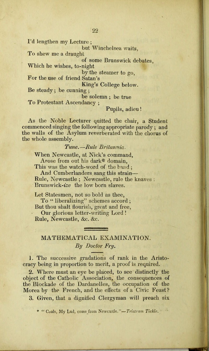 I’d lengthen my Lecture ; but Winchelsea waits, To shew me a draught of some Brunswick debates. Which he wishes, to-night by the steamer to go, For the use of friend Satan’s King’s College below. Be steady ; be cunning ; be solemn ; be true To Protestant Ascendancy ; Pupils, adieu! As the Noble Lecturer quitted the chair, a Student commenced singing the following appropriate parody; and the walls of the Asylum reverberated with the chorus of the whole assembly. Tune.—Rule Britannia. When Newcastle, at Nick’s command, Arose from out his dark^ domain, This was the watch-word of the band; And Cumberlanders sang this strain— Rule, Newcastle ; Newcastle, rule the knaves . Brunswick-tee the low born slaves. Let Statesmen, not so bold as thee, To “ liberalizing” schemes accord ; But thou shalt flourish, great and free, Our glorious letter-writing Lord ! Rule, Newcastle, &c. &c. MATHEMATICAL EXAMINATION. By Doctor Fry. 1. The successive gradations of rank in the Aristo- cracy being in proportion to merit, a proof is required. 2. Where must an eye be placed, to see distinctly the object of the Catholic Association, the consequences of the Blockade of the Dardanelles, the occupation of the Morea by the French, and the effects of a Civic Feast? 3. Given, that a dignified Clergyman will preach six * “ Coals, My Lud, come from Newcastle.”—Tristram Tickle.