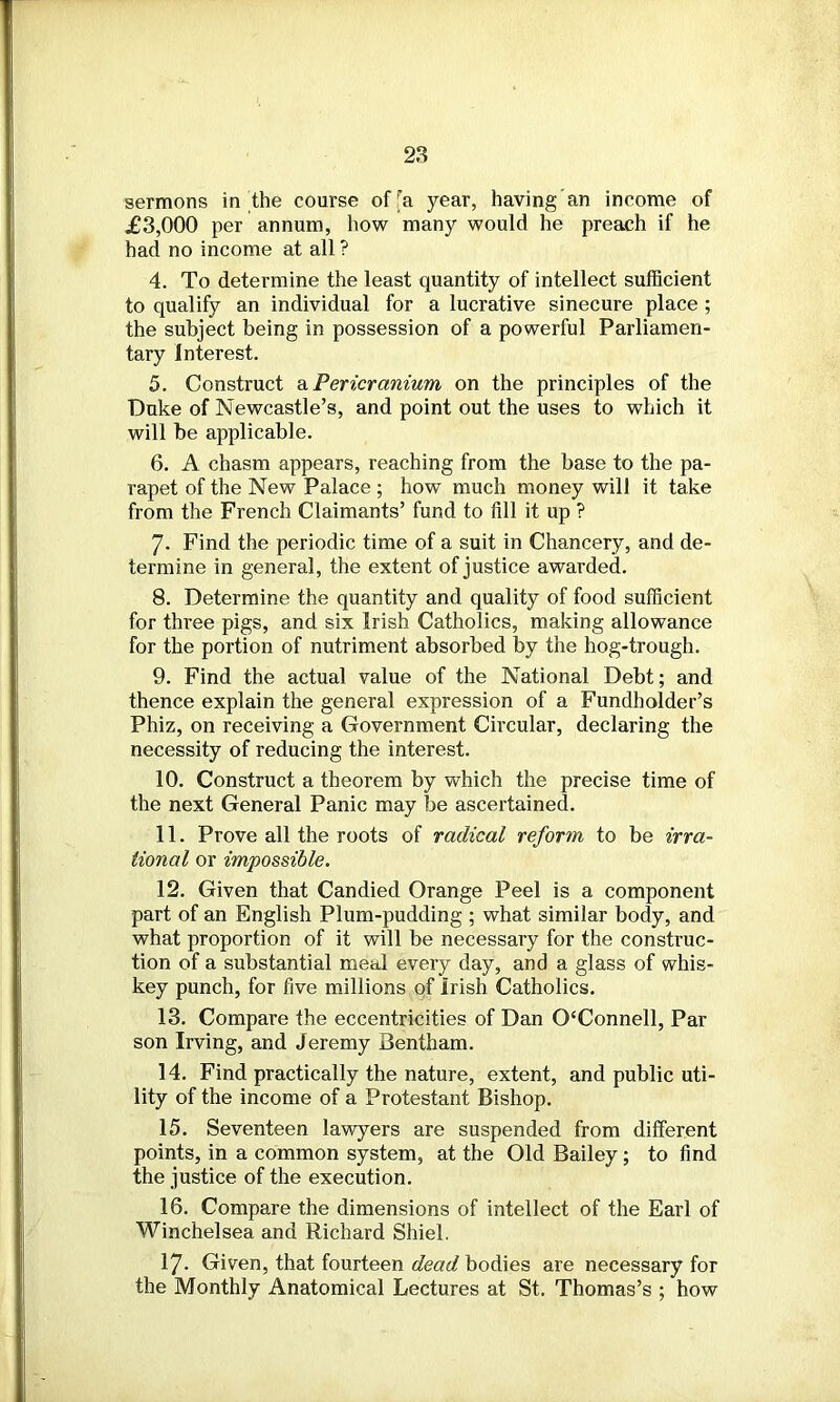 sermons in the course of'a year, having an income of £3,000 per annum, how many would he preach if he had no income at all ? 4. To determine the least quantity of intellect sufficient to qualify an individual for a lucrative sinecure place ; the subject being in possession of a powerful Parliamen- tary Interest. 5. Construct a Pericranium on the principles of the Duke of Newcastle’s, and point out the uses to which it will be applicable. 6. A chasm appears, reaching from the base to the pa- rapet of the New Palace ; how much money will it take from the French Claimants’ fund to fill it up ? 7- Find the periodic time of a suit in Chancery, and de- termine in general, the extent of justice awarded. 8. Determine the quantity and quality of food sufficient for three pigs, and six Irish Catholics, making allowance for the portion of nutriment absorbed by the hog-trough. 9. Find the actual value of the National Debt; and thence explain the general expression of a Fundholder’s Phiz, on receiving a Government Circular, declaring the necessity of reducing the interest. 10. Construct a theorem by which the precise time of the next General Panic may be ascertained. 11. Prove all the roots of radical reform to be irra- tional or impossible. 12. Given that Candied Orange Peel is a component part of an English Plum-pudding ; what similar body, and what proportion of it will be necessary for the construc- tion of a substantial meal every day, and a glass of whis- key punch, for five millions of Irish Catholics. 13. Compare the eccentricities of Dan 0£Connell, Par son Irving, and Jeremy Bentham. 14. Find practically the nature, extent, and public uti- lity of the income of a Protestant Bishop. 15. Seventeen lawyers are suspended from different points, in a common system, at the Old Bailey; to find the justice of the execution. 16. Compare the dimensions of intellect of the Earl of Winchelsea and Richard Shiel. 17. Given, that fourteen dead bodies are necessary for the Monthly Anatomical Lectures at St. Thomas’s ; how