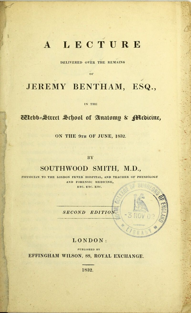 A LECTURE DELIVERED OVER THE REMAINS JEREMY BENTHAM, ESQ., IN THE <£d)ool of Anatoms fc JBefcictne, ON THE 9th OF JUNE, 1832. BY SOUTHWOOD SMITH, M.D., PHYSICIAN TO THE LONDON FEVER HOSPITAL, AND TEACHER OF PHYSIOLOGY AND FORENSIC MEDICINE, ETC. ETC. ETC. /<&'/ SECOND EDITION. LONDON: PUBLISHED BY EFFINGHAM WILSON, 88, ROYAL EXCHANGE. 1832.