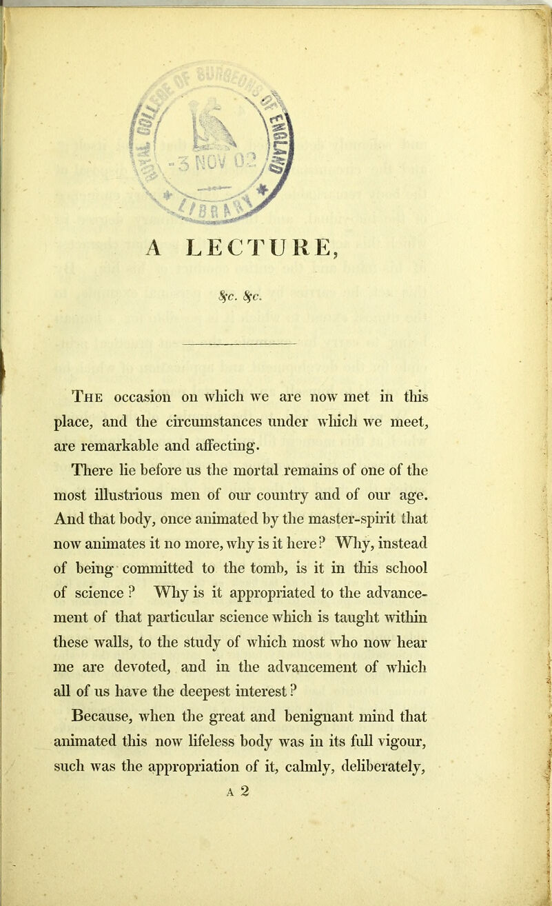 A LECTURE, Sfc. Sfc. The occasion on which we are now met in this place, and the circumstances under which we meet, are remarkable and affecting. There lie before us the mortal remains of one of the most illustrious men of our country and of our age. And that body, once animated by the master-spirit that iioav animates it no more, why is it here ? Why, instead of being committed to the tomb, is it in this school of science ? Why is it appropriated to the advance- ment of that particular science which is taught within these walls, to the study of which most who now hear me are devoted, and in the advancement of which all of us have the deepest interest P Because, when the great and benignant mind that animated this now lifeless body was in its full vigour, such was the appropriation of it, calmly, deliberately, a 2