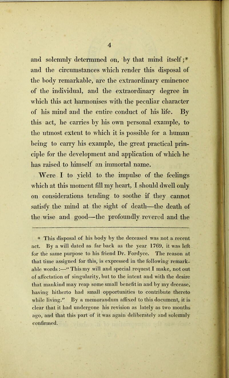 and solemnly determined on, by that mind itself ;* and the circumstances which render this disposal of the body remarkable, are the extraordinary eminence of the individual, and the extraordinary degree in which this act harmonises with the peculiar character of his mind and the entire conduct of his life. By this act, he carries by his own personal example, to the utmost extent to which it is possible for a human being to carry his example, the great practical prin- ciple for the development and application of which he has raised to himself an immortal name. Were I to yield to the impulse of the feelings which at this moment fill my heart, I should dwell only on considerations tending to soothe if they cannot satisfy the mind at the sight of death—the death of the wise and good—the profoundly revered and the * This disposal of his body by the deceased was not a recent act. By a will dated as far back as the year 1769, it was left for the same purpose to his friend Dr. Fordyce. The reason at that time assigned for this, is expressed in the following remark- able words:—“ This my will and special request I make, not out of affectation of singularity, but to the intent and with the desire that mankind may reap some small benefit in and by my decease, having hitherto had small opportunities to contribute thereto while living.” By a memorandum affixed to this document, it is clear that it had undergone his revision as lately as two months ago, and that this part of it was again deliberately and solemnly confirmed.