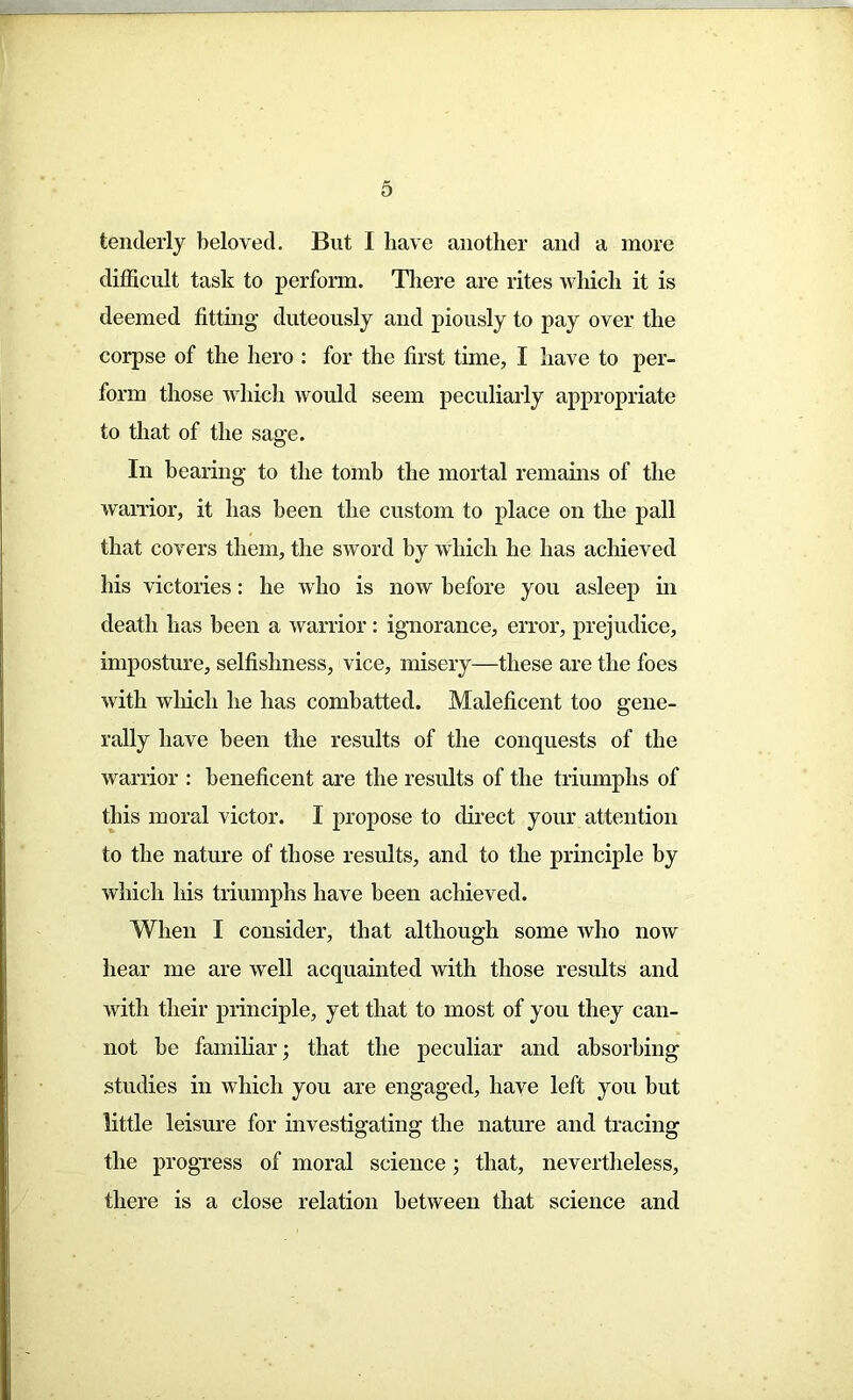 tenderly beloved. But I have another and a more difficult task to perforin. There are rites which it is deemed fitting duteously and piously to pay over the corpse of the hero : for the first time, I have to per- form those which would seem peculiarly appropriate to that of the sag’e. In bearing to the tomb the mortal remains of the warrior, it has been the custom to place on the pall that covers them, the sword by which he has achieved his victories: he who is now before you asleep in death lias been a warrior: ignorance, error, prejudice, imposture, selfishness, vice, misery—these are the foes with which he has combatted. Maleficent too gene- rally have been the results of the conquests of the warrior : beneficent are the results of the triumphs of this moral victor. I propose to direct your attention to the nature of those results, and to the principle by which his triumphs have been achieved. When I consider, that although some ivho now hear me are well acquainted with those results and with their principle, yet that to most of you they can- not be familiar; that the peculiar and absorbing studies in which you are engaged, have left you but little leisure for investigating the nature and tracing the progress of moral science; that, nevertheless, there is a close relation between that science and