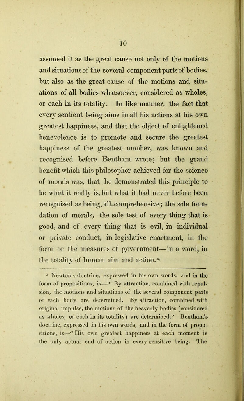 assumed it as the great cause not only of the motions and situations of the several component parts of bodies, hut also as the great cause of the motions and situ- ations of all bodies whatsoever, considered as wholes, or each in its totality. In like manner, the fact that every sentient being aims in all his actions at his own greatest happiness, and that the object of enlightened benevolence is to promote and secure the greatest happiness of the greatest number, was known and recognised before Bentham wrote; but the grand benefit which this philosopher achieved for the science of morals was, that he demonstrated this principle to be what it really is, but what it had never before been recognised as being, all-comprehensive; the sole foun- dation of morals, the sole test of every thing that is good, and of every thing that is evil, in individual or private conduct, in legislative enactment, in the form or the measures of government—in a word, in the totality of human aim and action.* * Newton’s doctrine, expressed in his own words, and in the form of propositions, is—“ By attraction, combined with repul- sion, the motions and situations of the several component parts of each body are determined. By attraction, combined with original impulse, the motions of the heavenly bodies (considered as wholes, or each in its totality) are determined.” Bentham’s doctrine, expressed in his own words, and in the form of propo- sitions, is—“ His own greatest happiness at each moment is the only actual end of action in every sensitive being. The