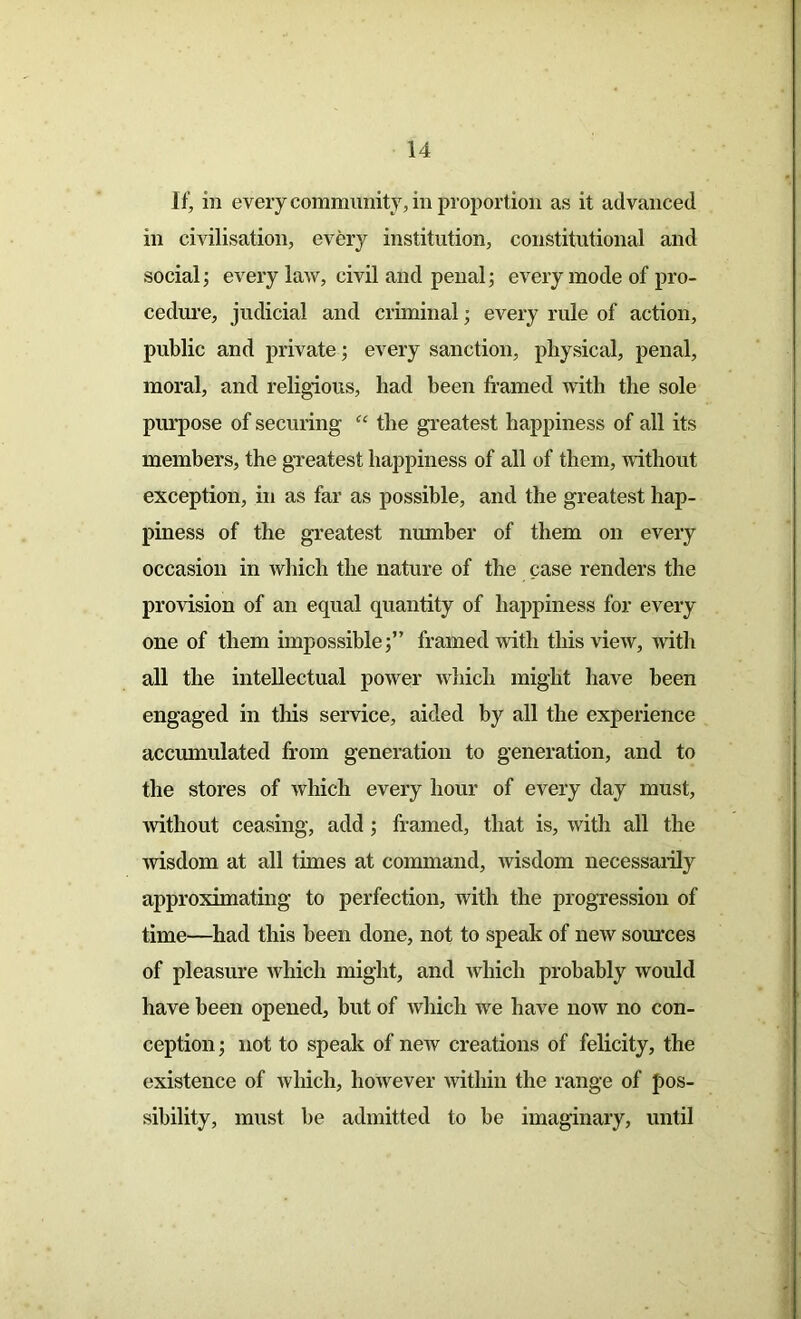 If, in every community, in proportion as it advanced in civilisation, every institution, constitutional and social; every law, civil and penal; every mode of pro- cedure, judicial and criminal; every rule of action, public and private; every sanction, physical, penal, moral, and religious, had been framed with the sole purpose of securing “ the greatest happiness of all its members, the greatest happiness of all of them, without exception, in as far as possible, and the greatest hap- piness of the greatest number of them on every occasion in which the nature of the case renders the provision of an equal quantity of happiness for every one of them impossible;” framed with this view, with all the intellectual power which might have been engaged in this service, aided by all the experience accumulated from generation to generation, and to the stores of which every hour of every day must, without ceasing, add ; framed, that is, with all the wisdom at all times at command, wisdom necessarily approximating to perfection, with the progression of time—had this been done, not to speak of new sources of pleasure which might, and which probably would have been opened, but of which we have now no con- ception ; not to speak of new creations of felicity, the existence of which, however within the range of pos- sibility, must be admitted to be imaginary, until