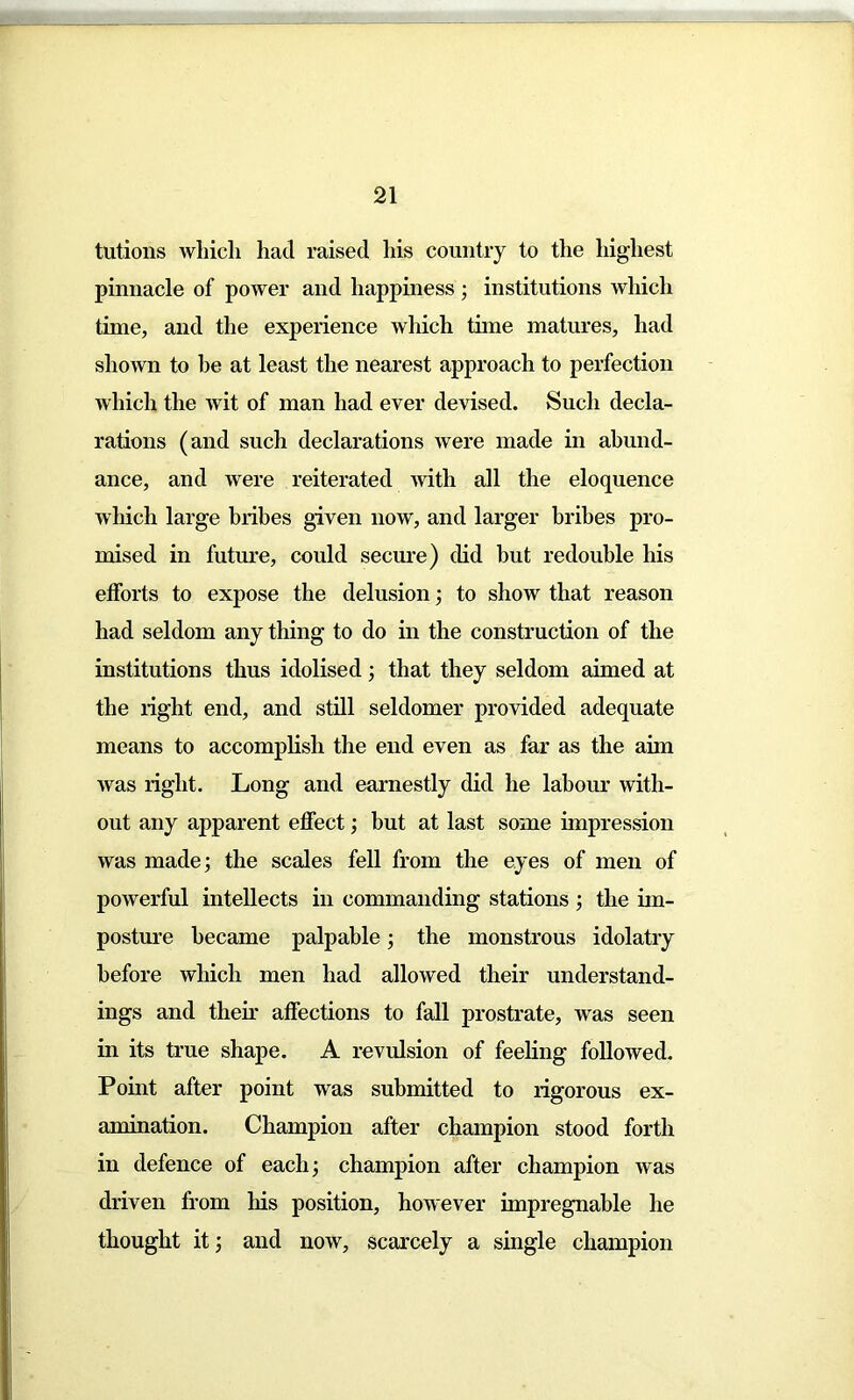 tutions which had raised his country to the highest pinnacle of power and happiness j institutions which time, and the experience which time matures, had shown to he at least the nearest approach to perfection which the wit of man had ever devised. Such decla- rations (and such declarations were made in abund- ance, and were reiterated with all the eloquence which large bribes given now, and larger bribes pro- mised in future, could secure) did but redouble his efforts to expose the delusion; to show that reason had seldom any thing to do in the construction of the institutions thus idolised ; that they seldom aimed at the right end, and still seldomer provided adequate means to accomplish the end even as far as the aim was right. Long and earnestly did he labour with- out any apparent effect3 but at last some impression was made; the scales fell from the eyes of men of powerful intellects in commanding stations 3 the im- posture became palpable 3 the monstrous idolatry before which men had allowed their understand- ings and their affections to fall prostrate, was seen in its true shape. A revulsion of feeling followed. Point after point was submitted to rigorous ex- amination. Champion after champion stood forth in defence of each; champion after champion was driven from his position, however impregnable he thought it 3 and now, scarcely a single champion