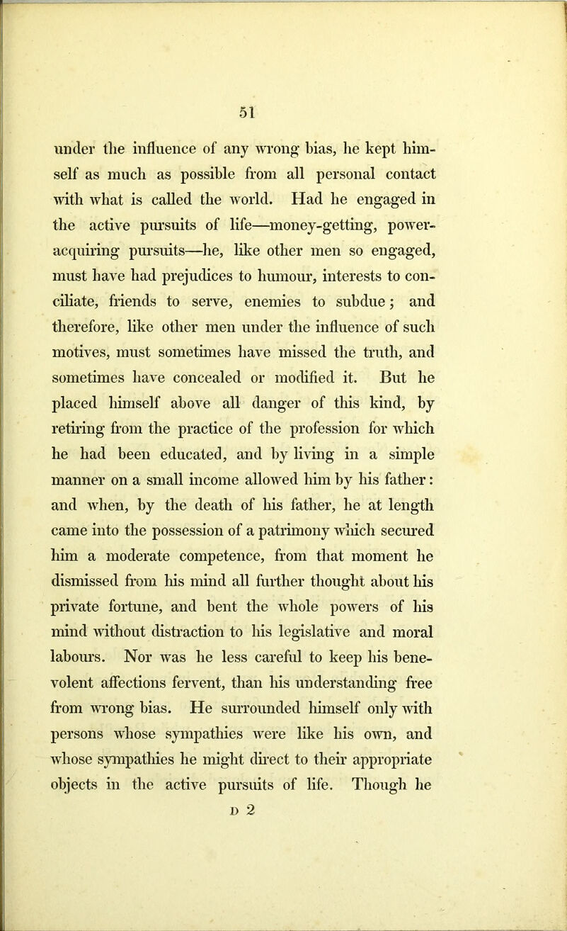 under the influence of any wrong bias, he kept him- self as much as possible from all personal contact with what is called the world. Had he engaged in the active pursuits of life—money-getting, power- acquiring pursuits—he, like other men so engaged, must have had prejudices to humour, interests to con- ciliate, friends to serve, enemies to subdue; and therefore, like other men under the influence of such motives, must sometimes have missed the truth, and sometimes have concealed or modified it. But he placed himself above all danger of this kind, by retiring from the practice of the profession for which he had been educated, and by living in a simple manner on a small income allowed him by his father: and when, by the death of his father, he at length came into the possession of a patrimony which seemed him a moderate competence, from that moment he dismissed from his mind all further thought about his private fortune, and bent the whole powers of his mind without distraction to his legislative and moral labours. Nor was he less careful to keep his bene- volent affections fervent, than his understanding free from wrong bias. He surrounded himself only with persons whose sympathies were like his own, and whose sympathies he might direct to their appropriate objects in the active pursuits of life. Though he d 2