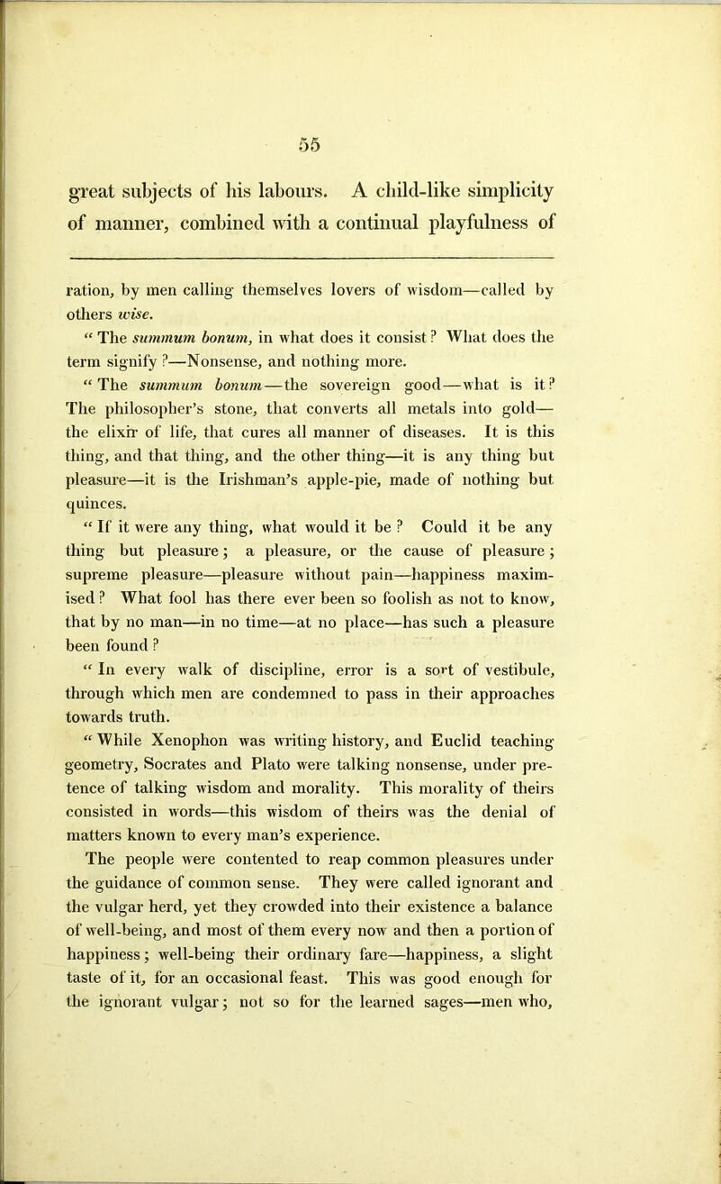 great subjects of his labours. A child-like simplicity of manner, combined with a continual playfulness of ration, by men calling themselves lovers of wisdom—called by others wise. “ The summum bonum, in what does it consist ? What does the term signify ?—Nonsense, and nothing more. “The summum bonum—the sovereign good—what is it? The philosopher’s stone, that converts all metals into gold— the elixir of life, that cures all manner of diseases. It is this thing, and that thing, and the other thing—it is any thing but pleasure—it is the Irishman’s apple-pie, made of nothing but quinces. “ II' it were any thing, what would it be P Could it be any thing but pleasure; a pleasure, or the cause of pleasure; supreme pleasure—pleasure without pain—happiness maxim- ised ? AVhat fool has there ever been so foolish as not to know, that by no man—in no time—at no place—has such a pleasure been found ? “ In every walk of discipline, error is a sort of vestibule, through which men are condemned to pass in their approaches towards truth. “ While Xenophon was writing history, and Euclid teaching geometry, Socrates and Plato were talking nonsense, under pre- tence of talking wisdom and morality. This morality of theirs consisted in words—this wisdom of theirs was the denial of matters known to every man’s experience. The people were contented to reap common pleasures under the guidance of common sense. They were called ignorant and the vulgar herd, yet they crowded into their existence a balance of well-being, and most of them every now and then a portion of happiness; well-being their ordinary fare—happiness, a slight taste of it, for an occasional feast. This was good enough for the ignorant vulgar; not so for the learned sages—men who.