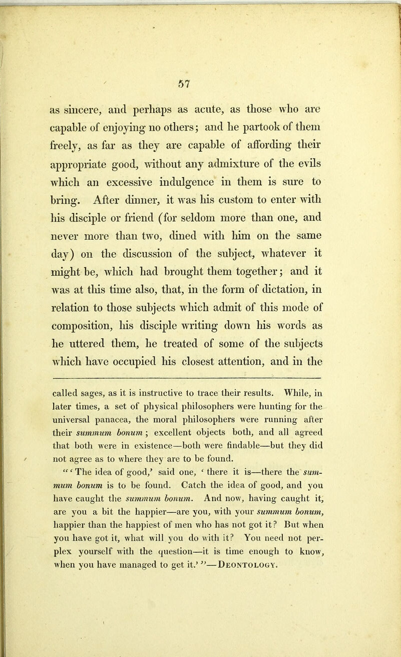 as sincere, ancl perhaps as acute, as those who are capable of enjoying- no others; and he partook of them freely, as far as they are capable of affording- their appropriate good, without any admixture of the evils which an excessive indulgence in them is sure to bring. After dinner, it was his custom to enter with his disciple or friend (for seldom more than one, and never more than two, dined with him on the same day) on the discussion of the subject, whatever it might be, which had brought them together; and it was at this time also, that, in the form of dictation, in relation to those subjects which admit of this mode of composition, his disciple writing down his words as he uttered them, he treated of some of the subjects which have occupied his closest attention, and in the called sages, as it is instructive to trace their results. While, in later times, a set of physical philosophers were hunting for the universal panacea, the moral philosophers were running after their summum bonum ; excellent objects both, and all agreed that both were in existence—both were findable—but they did not agree as to where they are to be found. “‘The idea of good/ said one, ‘ there it is—there the sum- mum bonum is to be found. Catch the idea of good, and you have caught the summum bonum. And now, having caught it, are you a bit the happier—are you, with your summum bonum, happier than the happiest of men who has not got it P But when you have got it, what will you do with it? You need not per- plex yourself with the question—it is time enough to know, when you have managed to get it.’ ”—Deontology.