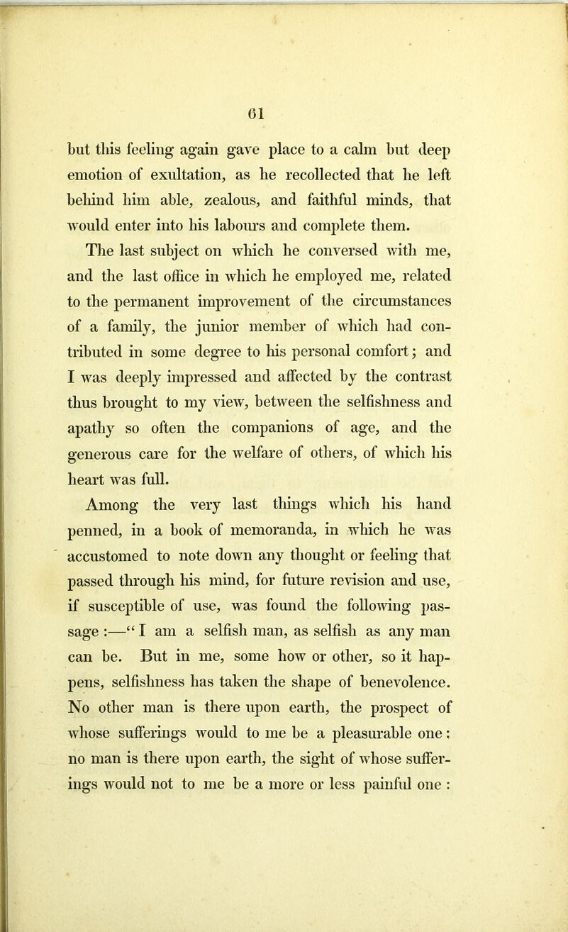 01 but this feeling again gave place to a calm but deep emotion of exultation, as he recollected that he left behind him able, zealous, and faithful minds, that would enter into his labours and complete them. The last subject on which he conversed with me, and the last office in which he employed me, related to the permanent improvement of the circumstances of a family, the junior member of which had con- tributed in some degree to his personal comfort; and I was deeply impressed and affected by the contrast thus brought to my view, between the selfishness and apathy so often the companions of age, and the generous care for the welfare of others, of which his heart was full. Among the very last things which his hand penned, in a hook of memoranda, in which he was accustomed to note down any thought or feeling that passed through his mind, for future revision and use, if susceptible of use, was found the following pas- sage :—“ I am a selfish man, as selfish as any man can be. But in me, some how or other, so it hap- pens, selfishness has taken the shape of benevolence. No other man is there upon earth, the prospect of whose sufferings would to me be a pleasurable one: no man is there upon earth, the sight of Avhose suffer- ings would not to me be a more or less painful one :
