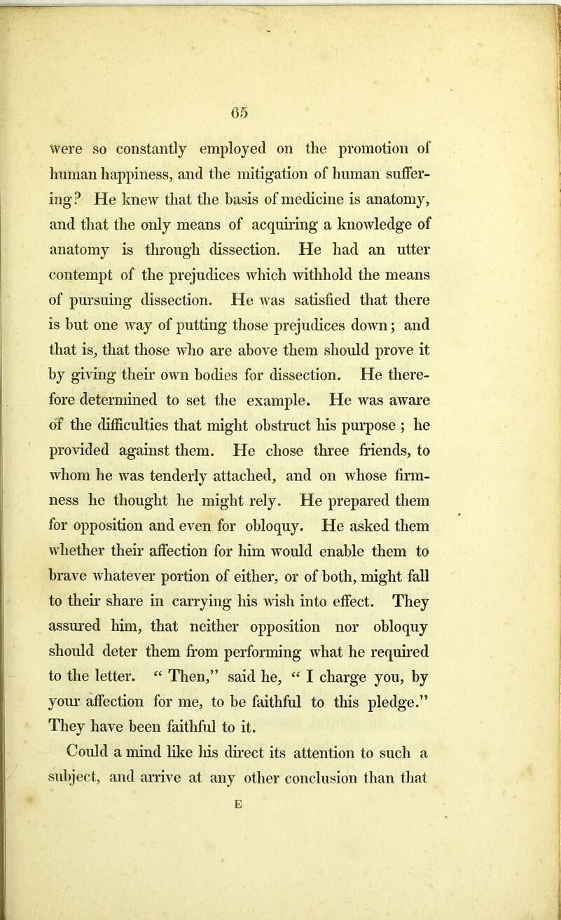 Were so constantly employed on the promotion of human happiness, and the mitigation of human suffer- ing P He knew that the basis of medicine is anatomy, and that the only means of acquiring a knowledge of anatomy is through dissection. He had an utter contempt of the prejudices which withhold the means of pursuing dissection. He was satisfied that there is but one way of putting those prejudices down; and that is, that those who are above them should prove it by giving their own bodies for dissection. He there- fore determined to set the example. He was aware of the difficulties that might obstruct his purpose ; he provided against them. He chose three friends, to whom he was tenderly attached, and on whose firm- ness he thought he might rely. He prepared them for opposition and even for obloquy. He asked them whether their affection for him would enable them to brave whatever portion of either, or of both, might fall to their share in carrying his wish into effect. They assured him, that neither opposition nor obloquy should deter them from performing what he required to the letter. “ Then,” said he, “ I charge you, by your affection for me, to be faithful to this pledge.” They have been faithful to it. Could a mind like his direct its attention to such a subject, and arrive at any other conclusion than that E