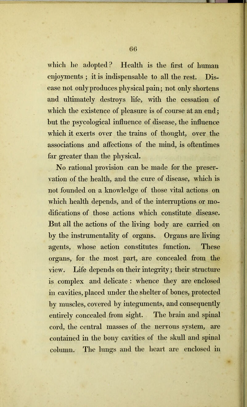 which he adopted ? Health is the first of human enjoyments ; it is indispensable to all the rest. Dis- ease not only produces physical pain; not only shortens and ultimately destroys life, with the cessation of which the existence of pleasure is of course at an end; but the psycological influence of disease, the influence which it exerts over the trains of thought, over the associations and affections of the mind, is oftentimes far greater than the physical. No rational provision can he made for the preser- vation of the health, and the cure of disease, which is not founded on a knowledge of those vital actions on which health depends, and of the interruptions or mo- difications of those actions which constitute disease. But all the actions of the living body are carried on by the instrumentality of organs. Organs are living agents, whose action constitutes function. These organs, for the most part, are concealed from the view. Life depends on their integrity; their structure is complex and delicate : whence they are enclosed in cavities, placed under the shelter of bones, protected by muscles, covered by integuments, and consequently entirely concealed from sight. The brain and spinal cord, the central masses of the nervous system, are contained in the bony cavities of the skull and spinal column. The lungs and the heart are enclosed in