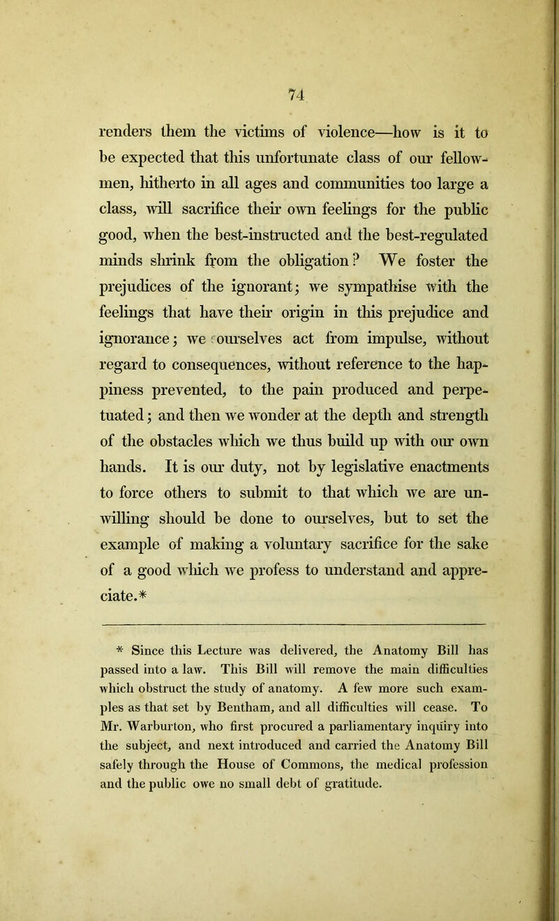 renders them the victims of violence—how is it to be expected that this unfortunate class of our fellow- men, hitherto in all ages and communities too large a class, will sacrifice their own feelings for the public good, when the best-instructed and the best-regulated minds shrink from the obligation? We foster the prejudices of the ignorant; we sympathise with the feelings that have their origin in this prejudice and ignorance; we ourselves act from impulse, without regard to consequences, without reference to the hap- piness prevented, to the pain produced and perpe- tuated ; and then we wonder at the depth and strength of the obstacles wdiicli we thus build up with our own hands. It is our duty, not by legislative enactments to force others to submit to that which we are un- willing should be done to ourselves, but to set the example of making a voluntary sacrifice for the sake of a good which we profess to understand and appre- ciate.* * Since this Lecture was delivered, the Anatomy Bill has passed into a law. This Bill will remove the main difficulties which obstruct the study of anatomy. A few more such exam- ples as that set by Bentham, and all difficulties will cease. To Mr. Warburton, who first procured a parliamentary inquiry into the subject, and next introduced and carried the Anatomy Bill safely through the House of Commons, the medical profession and the public owe no small debt of gratitude.
