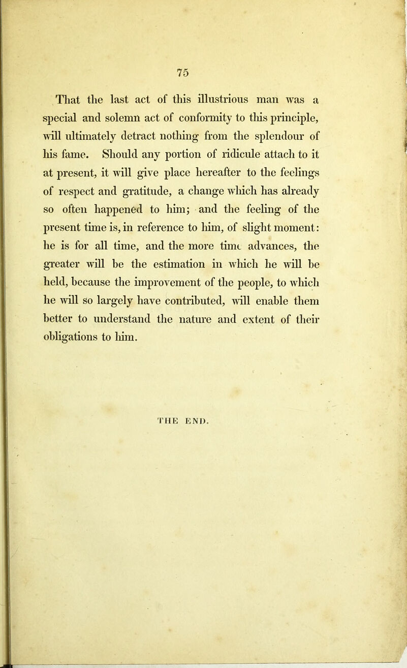 That the last act of this illustrious man was a special and solemn act of conformity to tliis principle, will ultimately detract nothing from the splendour of his fame. Should any portion of ridicule attach to it at present, it will give place hereafter to the feelings of respect and gratitude, a change which has already so often happened to him; and the feeling of the present time is, in reference to him, of slight moment: he is for all time, and the more time advances, the greater will be the estimation in which he will he held, because the improvement of the people, to which he will so largely have contributed, mil enable them better to understand the nature and extent of their obligations to him. THE END.