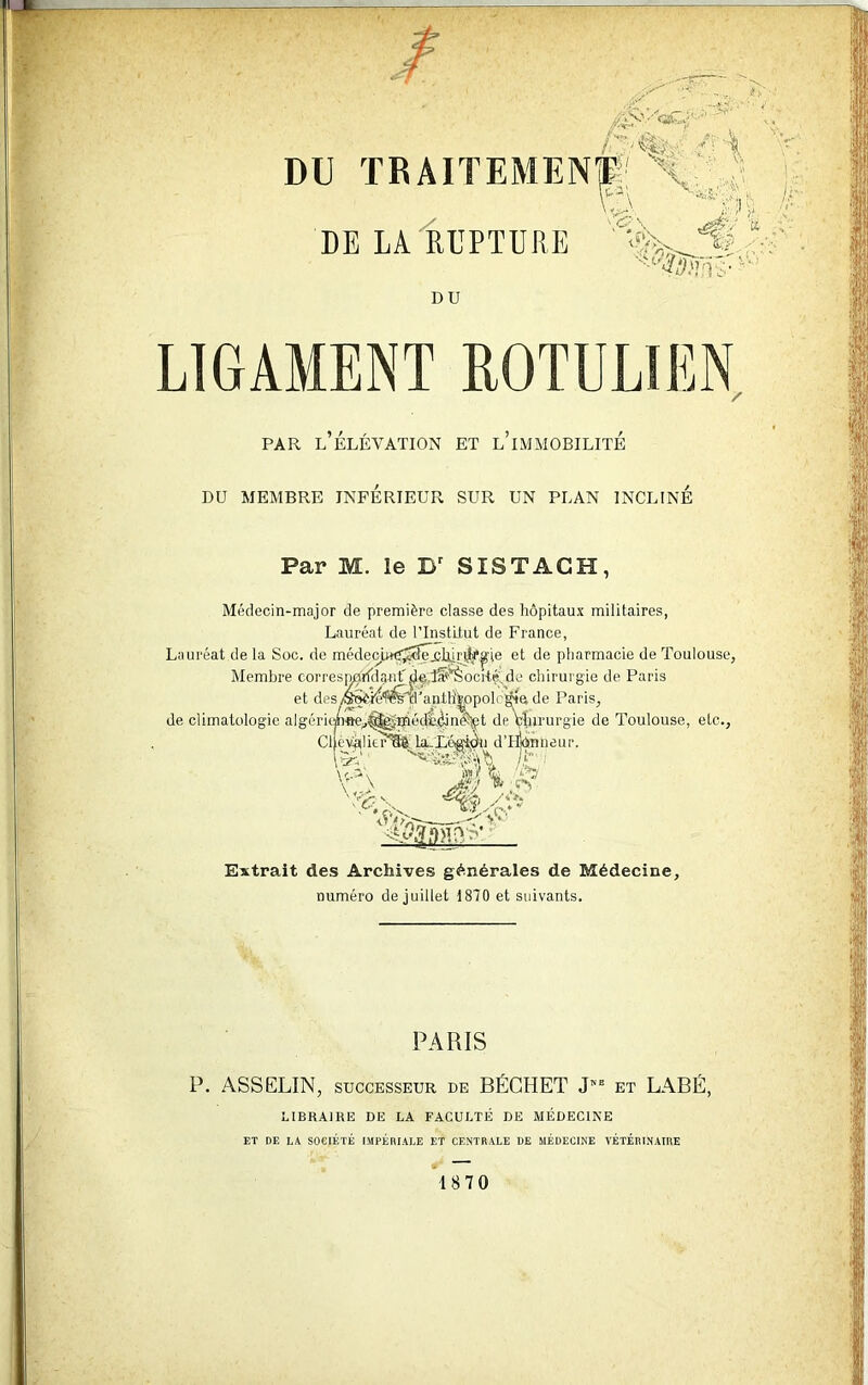 / ’ ' -, - \ 'V DU TRAITEMENT; V SL V&V 'f) DE LA RUPTURE .. DU LIGAMENT ROTULïEN par l’élévation et l’immobilité Médecin-major de première classe des hôpitaux militaires, Lauréat de l’Institut de France, Lauréat de la Soc. de médecw^^,clliriih*^ie et de pharmacie de Toulouse, Membre corresn^rfdantdç,la**5ocité'sde chirurgie de Paris et des/É^i4l^T’anih'|ppolc^a de Paris, de climatologie algériünae^^^âéçè^in^t de bjururgie de Toulouse, etc., ClfèVâlitr'SlMaLLégion d’Hjtmheur. Extrait des Archives générales de Médecine, numéro de juillet 1870 et suivants. PARIS P. ASSELIN, successeur de BÉCHET J” et LABÉ, LIBRAIRE DE LA FACULTÉ DE MÉDECINE ET DE LÀ SOCIÉTÉ IMPÉRIALE ET CENTRALE DE MÉDECINE VÉTÉRINAIRE 18 70 \ J.:'-' '