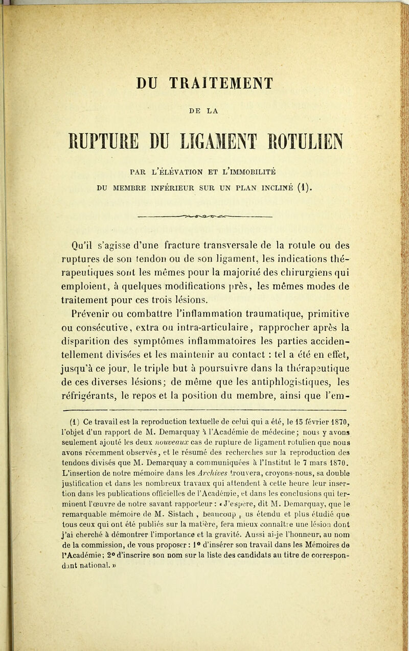 DE LA RUPTURE DU LIGAMENT ROTULIEN par l’élévation et l’immobilité DU MEMBRE INFÉRIEUR SUR UN PLAN INCLINÉ (1). Qu’il s’agisse d’une fracture transversale de la rotule ou des ruptures de son tendon ou de son ligament, les indications thé- rapeutiques sont les mêmes pour la majorité des chirurgiens qui emploient, à quelques modifications près, les mêmes modes de traitement pour ces trois lésions. Prévenir ou combattre l’inflammation traumatique, primitive ou consécutive, extra ou intra-articulaire, rapprocher après la disparition des symptômes inflammatoires les parties acciden- tellement divisées et les maintenir au contact : tel a été en effet, jusqu’à ce jour, le triple but à poursuivre dans la thérapeutique de ces diverses lésions; de même que les antiphlogistiques, les réfrigérants, le repos et la position du membre, ainsi que l’em- (1) Ce travail est la reproduction textuelle de celui qui a été, le 15 février 1870, l'objet d’un rapport de M. Demarquay 5. l’Académie de médecine; nous y avons seulement ajouté les deux nouveaux cas de rupture de ligament rotulien que nous avons récemment observés, et le résumé des recherches sur la reproduction des tendons divisés que M. Demarquay a communiquées il l’Institut le 7 mars 1870. L’insertion de notre mémoire dans les Archives trouvera, croyons-nous, sa double justification et dans les nombreux travaux qui attendent à cette heure leur inser- tion dans les publications officielles de l’Académie, et dans les conclusions qui ter- minent l’œuvre de notre savant rapporteur : t J’espere, dit M. Demarquay, que le remarquable mémoire de M. Sistach , beaucoup , us étendu et plus étudié que tous ceux qui ont été publiés sur la matière, fera mieux connaît: e une lésion dont j’ai cherché à démontrer l’importance et la gravité. Aussi ai-je l’honneur, au nom de la commission, de vous proposer : 1 ° d’insérer son travail dans les Mémoires de l’Académie; 2° d’inscrire son nom sur la liste des candidats au titre de correspon- dant national. »