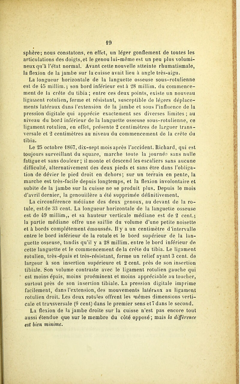 sphère; nous constatons, en effet, un léger gonflement de toutes les articulations des doigts, et le genou lui-même est un peu plus volumi- neux qu’à l’état normal. Avant cette nouvelle atteinte rhumatismale, la flexion de la jambe sur la cuisse avait lieu à angle très-aigu. La longueur horizontale de la languette osseuse sous-rotulienne est de 45 millim. ; son bord inférieur est à 28 millim. du commence- ment de la crête du tibia; entre ces deux points, existe un nouveau ligament rotulien, ferme et résistant, susceptible de légers déplace- ments latéraux dans l’extension de la jambe et sous l’influence de la pression digitale qui apprécie exactement ses diverses limites; au niveau du bord inférieur de la languette osseuse sous-rotulienne, ce ligament rotulien, en effet, présente 2 centimètres de larguer trans- versale et 2 centimètres au niveau du commencement de la crête du tibia. Le 25 octobre 1867, dix-sept mois après l’accident. Richard, qui est toujours surveillant du square, marche toute la journée sans nulle fatigue et sans douleur ; il monte et descend les escaliers sans aucune difficulté, alternativement des deux pieds et sans être dans l’obliga- tion de dévier le pied droit en dehors; sur un terrain en pente, la marche est très-facile depuis longtemps, et la flexion involontaire et subite de la jambe sur la cuisse ne se produit plus. Depuis le mois d’avril dernier, la genouillère a été supprimée définitivement. La circonférence médiane des deux genoux, au devant de la ro- tule, estde 33 cent. La longueur horizontale de la languette osseuse est de 49 millim,, et sa hauteur verticale médiane est de 2 cent.; la partie médiane offre une saillie du volume d’une petite noisette et à bords complètement émoussés. Il y a un centimètre d’intervalle entre le bord inférieur de la rotule et le bord supérieur de la lan- guette osseuse, tandis qu’il y a 28 millim. entre le bord inférieur de cette languette et le commencement delà crête du tibia. Le ligament rotulien, très-épais et très-résistant, forme un relief ayant 3 cent, de largeur à son insertion supérieure et 2 cent, près de son insertion tibiale. Son volume contraste avec le ligament rotulien gauche qui est moins épais, moins proéminent et moins appréciable au toucher, surtout près de son insertion tibiale. La pression digitale imprime facilement, dans l’extension, des mouvements latéraux au ligament rotulien droit. Les deux rotules offrent les mêmes dimensions verti- cale et transversale (6 cent) dans le premier sens et7 dans le second. La flexion de la jambe droite sur la cuisse n’est pas encore tout aussi étendue que sur le membre du côté opposé; mais la différence est bien minime.