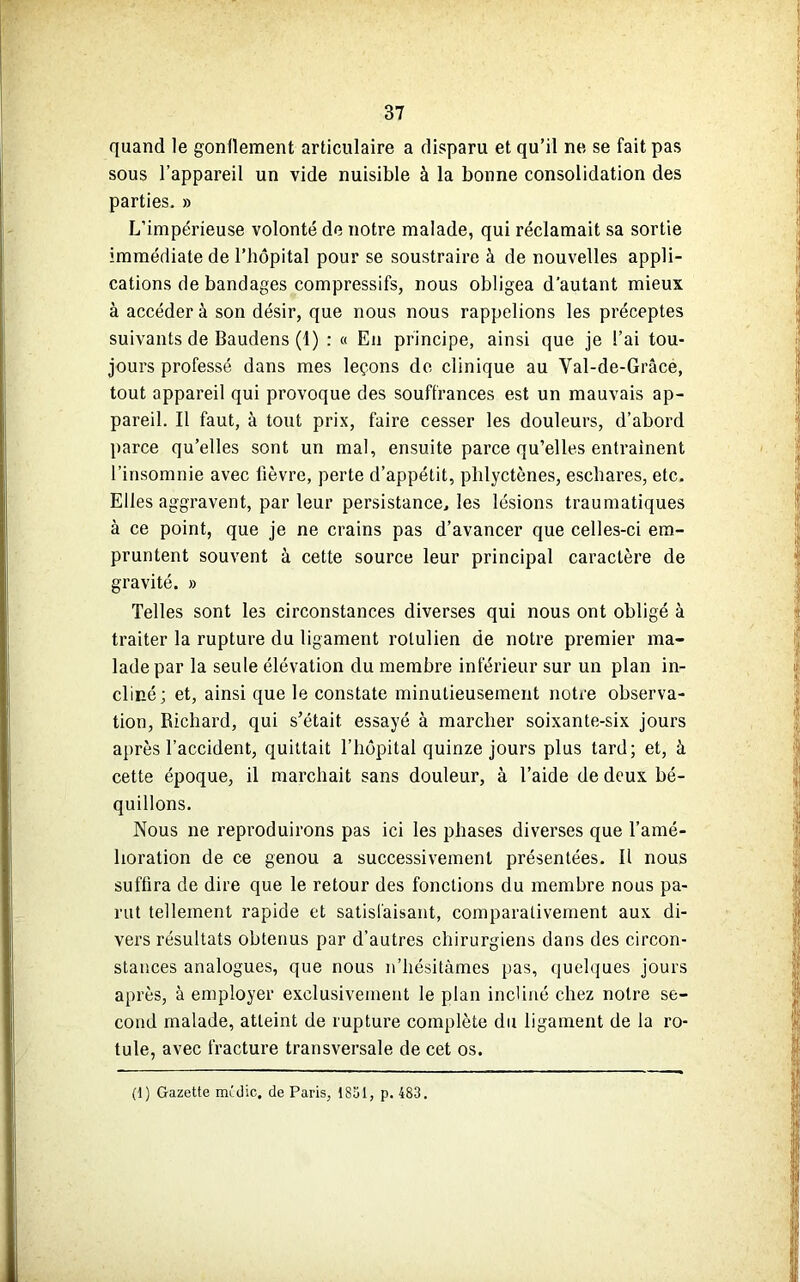 quand le gonflement articulaire a disparu et qu’il ne se fait pas sous l’appareil un vide nuisible à la bonne consolidation des parties. » L’impérieuse volonté de notre malade, qui réclamait sa sortie immédiate de l’hôpital pour se soustraire à de nouvelles appli- cations de bandages compressifs, nous obligea d'autant mieux à accéder à son désir, que nous nous rappelions les préceptes suivants de Baudens (1) : « En principe, ainsi que je l’ai tou- jours professé dans mes leçons de clinique au Val-de-Grâce, tout appareil qui provoque des souffrances est un mauvais ap- pareil. Il faut, à tout prix, faire cesser les douleurs, d’abord parce qu’elles sont un mal, ensuite parce qu’elles entraînent l’insomnie avec lièvre, perte d’appétit, plilyctènes, eschares, etc. Elles aggravent, par leur persistance, les lésions traumatiques à ce point, que je ne crains pas d’avancer que celles-ci em- pruntent souvent à cette source leur principal caractère de gravité. » Telles sont les circonstances diverses qui nous ont obligé à traiter la rupture du ligament rolulien de notre premier ma- lade par la seule élévation du membre inférieur sur un plan in- cliné; et, ainsi que le constate minutieusement notre observa- tion, Richard, qui s’était, essayé à marcher soixante-six jours après l’accident, quittait l’hôpital quinze jours plus tard; et, à cette époque, il marchait sans douleur, à l’aide de deux bé- quillons. Nous ne reproduirons pas ici les phases diverses que l’amé- lioration de ce genou a successivement présentées. Il nous suffira de dire que le retour des fonctions du membre nous pa- rut tellement rapide et satisfaisant, comparativement aux di- vers résultats obtenus par d’autres chirurgiens dans des circon- stances analogues, que nous n’hésitâmes pas, quelques jours après, à employer exclusivement le plan incliné chez notre se- cond malade, atteint de rupture complète du ligament de la ro- tule, avec fracture transversale de cet os. (1) Gazette midic, de Paris, 1851, p. 483.