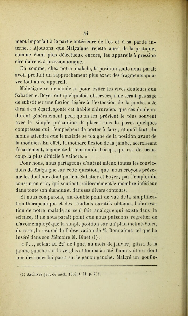 ment imparfait à la partie antérieure de l’os et à sa partie in- terne. » Ajoutons que Malgaigne rejette aussi de la pratique, comme étant plus défectueux encore, les appareils à pression circulaire et à pression unique. En somme, chez notre malade, la position seule nous paraît avoir produit un rapprochement plus exact des fragments qu’a- vec tout autre appareil. Malgaigne se demande si, pour éviter les vives douleurs que Sabatier et Boyer ont quelquefois observées, il ne serait pas sage de substituer une flexion légère à l’extension de la jambe, u Je dirai à cet égard, ajoute cet habile chirurgien, que ces douleurs durent généralement peu; qu’on les prévient le plus souvent avec la simple précaution de placer sous le jarret quelques compresses qui l’empêchent de porter à faux; et qu’il faut du moins attendre que le malade se plaigne de la position avant de la modifier. En effet, la moindre flexion de la jambe, accroissant l’écartement, augmente la tension du triceps, qui est de beau- coup la plus difficile à vaincre. » Pour nous, nous partageons d’autant mieux toutes les convic- tions de Malgaigne sur cette question, que nous croyons préve- nir les douleurs dont parlent Sabatier et Boyer, par l’emploi du coussin en crin, qui soutient uniformément le membre inférieur dans toute son étendue et dans ses divers contours. Si nous comparons, au double point de vue delà simplifica- tion thérapeutique et des résultats curatifs obtenus, l’observa- tion de notre malade au seul fait analogue qui existe dans la science, il ne nous paraît point que nous puissions regretter de n’avoir employé que la simple position sur un' plan incliné.Voici, du reste, le résumé de l’observation de M. Bonnafont, tel que l’a inséré dans son Mémoire M. Binet (1) : « F..., soldat au 22e de ligne, au mois de janvier, glissa de la jambe gauche sur le verglas et tomba à côté d’une voiture dont une des roues lui passa sur le genou gauche. Malgré un gonlle-