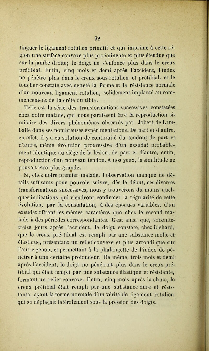 tinguer le ligament rotulien primitif et qui imprime à cette ré- gion une surface convexe plus proéminente et plus étendue que sur la jambe droite; le doigt ne s’enfonce plus dans le creux prétibial. Enfin, cinq mois et demi après l’accident, l’index ne pénètre plus dans le creux sous-rotulien et prétibial, et le toucher constate avec netteté la forme et la résistance normale d’un nouveau ligament rotulien, solidement implanté au com- mencement de la crête du tibia. Telle est la série des transformations successives constatées chez notre malade, qui nous paraissent être la reproduction si- milaire des divers phénomènes observés par Jobert de Larn- balle dans ses nombreuses expérimentations. De part et d’autre, en effet, il y a eu solution de continuité du tendon; de part et d’autre, même évolution progressive d’un exsudât probable- ment identique au siège de la lésion; de part et d’autre, enfin, reproduction d’un nouveau tendon. A nos yeux, la similitude ne pouvait être plus grande. Si, chez notre premier malade, l’observation manque de dé- tails suffisants pour pouvoir suivre, dès le début, ces diverses transformations successives, nous y trouverons du moins quel- ques indications qui viendront confirmer la régularité de cette évolution, par la constatation, à des époques variables, d’un exsudât offrant les mêmes caractères que chez le second ma- lade à des périodes correspondantes. C’est ainsi que, soixante- treize jours après l’accident, le doigt constate, chez Richard, que le creux pré-tibial est rempli par une substance molle et élastique, présentant un relief convexe et plus arrondi que sur l’autre genou, et permettant à la phalangette de l’index de pé- nétrer à une certaine profondeur. De même, trois mois et demi après l’accident, le doigt ne pénétrait plus dans le creux pré- tibial qui était rempli par une substance élastique et résistante, formant un relief convexe. Enfin, cinq mois après la chute, le creux prétibial était rempli par une substance dure et résis- tante, ayant la forme normale d’un véritable ligament rotulien qui sc déplaçait latéralement sous la pression des doigts.