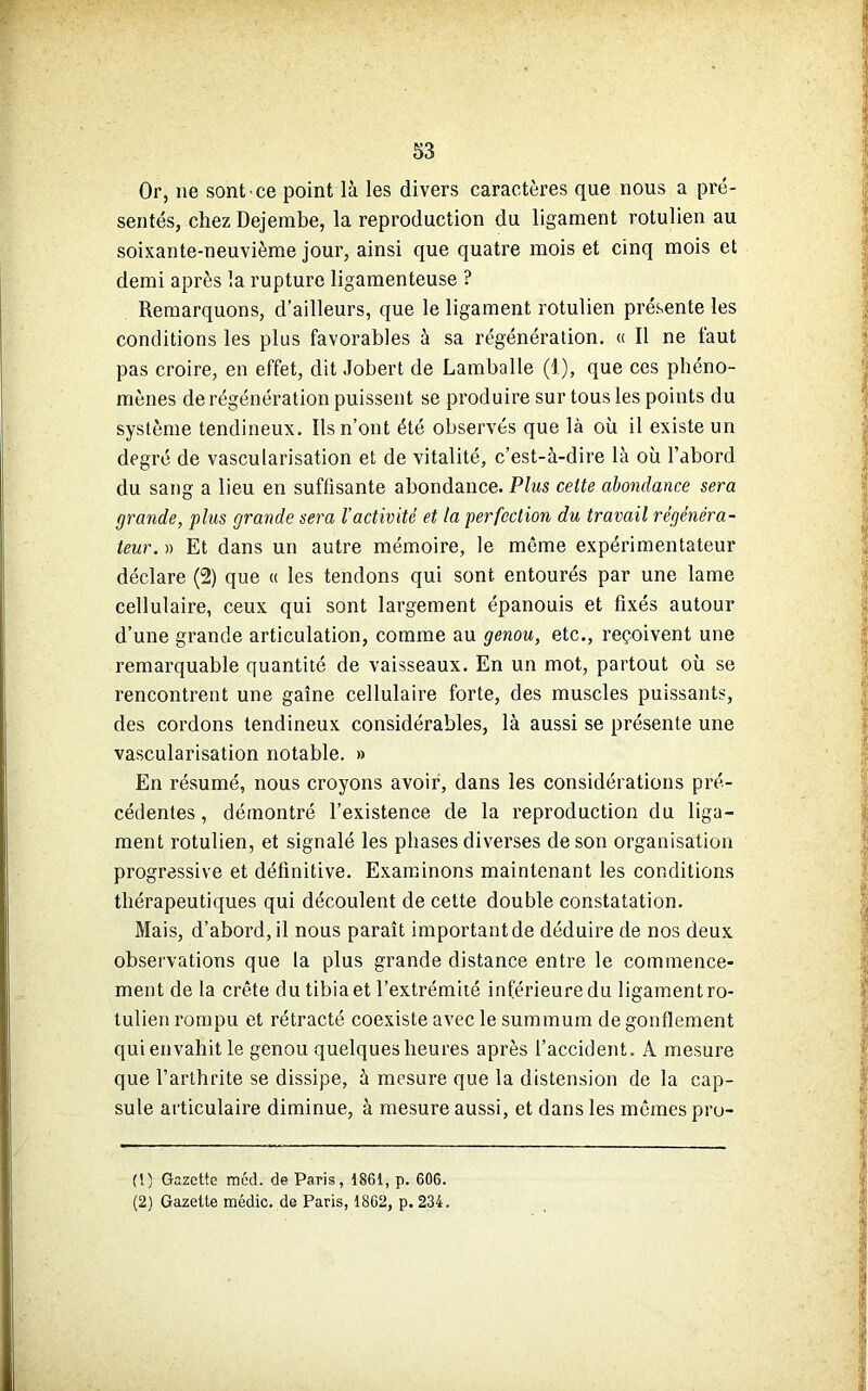 Or, ne sont ce point là les divers caractères que nous a pré- sentés, chez Dejembe, la reproduction du ligament rotulien au soixante-neuvième jour, ainsi que quatre mois et cinq mois et demi après la rupture ligamenteuse ? Remarquons, d’ailleurs, que le ligament rotulien présente les conditions les plus favorables à sa régénération. « Il ne faut pas croire, en effet, dit Jobert de Lamballe (1), que ces phéno- mènes de régénération puissent se produire sur tous les points du système tendineux. Ils n’ont été observés que là où il existe un degré de vascularisation et de vitalité, c’est-à-dire là où l’abord du sang a lieu en suffisante abondance. Plus celte abondance sera grande, plus grande sera l’activité et la perfection du travail régénéra- teur. » Et dans un autre mémoire, le même expérimentateur déclare (2) que « les tendons qui sont entourés par une lame cellulaire, ceux qui sont largement épanouis et fixés autour d’une grande articulation, comme au genou, etc., reçoivent une remarquable quantité de vaisseaux. En un mot, partout où se rencontrent une gaine cellulaire forte, des muscles puissants, des cordons tendineux considérables, là aussi se présente une vascularisation notable. » En résumé, nous croyons avoir, dans les considérations pré- cédentes , démontré l’existence de la reproduction du liga- ment rotulien, et signalé les phases diverses de son organisation progressive et définitive. Examinons maintenant les conditions thérapeutiques qui découlent de cette double constatation. Mais, d’abord, il nous paraît important de déduire de nos deux observations que la plus grande distance entre le commence- ment de la crête du tibia et l’extrémité inférieure du ligament ro- tulien rompu et rétracté coexiste avec le summum de gonflement qui envahit le genou quelques heures après l’accident. A mesure que l’arthrite se dissipe, à mesure que la distension de la cap- sule articulaire diminue, à mesure aussi, et dans les mêmes pro- (t) Gazette mcd. de Paris, 1861, p. 606. (2) Gazette médic. de Paris, 1862, p. 234.