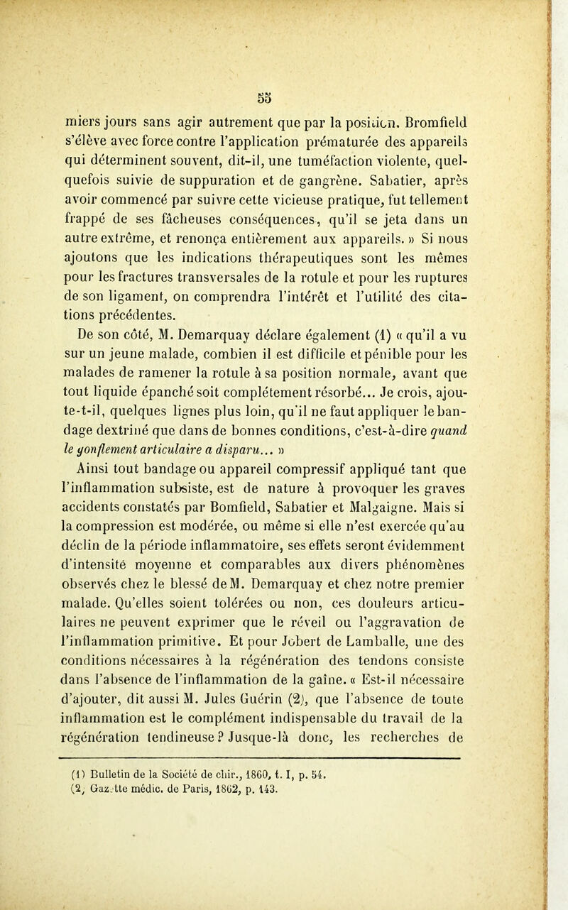 miers jours sans agir autrement que par la position. Bromfield s’élève avec force contre l’application prématurée des appareils qui déterminent souvent, dit-il, une tuméfaction violente, quel- quefois suivie de suppuration et de gangrène. Sabatier, après avoir commencé par suivre cette vicieuse pratique, fut tellement frappé de ses fâcheuses conséquences, qu’il se jeta dans un autre extrême, et renonça entièrement aux appareils. » Si nous ajoutons que les indications thérapeutiques sont les mêmes pour les fractures transversales de la rotule et pour les ruptures de son ligament, on comprendra l’intérêt et l’utilité des cita- tions précédentes. De son côté, M. Demarquay déclare également (1) « qu’il a vu sur un jeune malade, combien il est difficile et pénible pour les malades de ramener la rotule à sa position normale, avant que tout liquide épanché soit complètement résorbé... Je crois, ajou- te-t-il, quelques lignes plus loin, qu'il ne faut appliquer le ban- dage dextriné que dans de bonnes conditions, c’est-à-dire quand le gonflement articulaire a disparu... » Ainsi tout bandage ou appareil compressif appliqué tant que l’inflammation subsiste, est de nature à provoquer les graves accidents constatés par Bomfield, Sabatier et Malgaigne. Mais si la compression est modérée, ou même si elle n’esl exercée qu’au déclin de la période inflammatoire, ses effets seront évidemment d’intensité moyenne et comparables aux divers phénomènes observés chez le blessé deM. Demarquay et chez notre premier malade. Qu’elles soient tolérées ou non, ces douleurs articu- laires ne peuvent exprimer que le réveil ou l’aggravation de l’inflammation primitive. Et pour Jobert de Lamballe, une des conditions nécessaires à la régénération des tendons consiste dans l’absence de l’inflammation de la gaine. « Est-il nécessaire d’ajouter, dit aussi M. Jules Guérin (2), que l’absence de toute inflammation est le complément indispensable du travail de la régénération tendineuse ? Jusque-là donc, les recherches de (11 Bulletin de la Société de cliir., 1860, t. I, p. 54. (2, Gaz. tte médic. de Paris, 1862, p. 143.