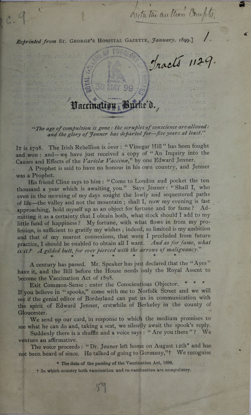 & Cox [turn Reprinted from St. George’s Hospital Gazette, January, 1899.] /. “ The age of compulsion is gone: the scruples of conscience are allowed: and the glory of Jenner has departed for—five years at least. It is 1798. The Irish Rebellion is over : “ Vinegar Hill ” has been fought and won : and—we have just received a copy of “An Inquiry into the Causes and Effects of the Variolce Vaccince,” by one Edward Jenner. A Prophet is said to have no honour in his own country, and Jenner was a Prophet. His friend Cline says to him : “ Come to London and pocket the ten thousand a year which is awaiting^ you.” Says Jenner : “ Shall I, who even in the morning of my days sought the lowly and sequestered paths of life—the valley and not the mountain ; shall I, now my evening is fast approaching, hold myself up as an object for fortune and for fame? Ad- mitting it as a certainty that I obtain both, what stock should I add to my little fund of happiness ? My fortune, with what flows in from my pro- fession, is sufficient to gratify my wishes ; indeed, so limited is my ambition and that of my nearest connexions, that were I precluded from future practice, I should be enabled to obtain all I want. And as for fame, ivhat is it ? A gilded butt, for ever pierced with the arrows of malignancy.” #•#*#*** A century has passed. Mr. Speaker has just declared that the “Ayes have it, and the Bill before the House needs only the Royal Assent to become the Vaccination Act of 1898. Exit Common-Sense : enter the Conscientious Objector. If you believe in “spooks,” come with me to Norfolk Street and we will see if the genial editor of Borderland can put us in communication with the spirit of Edward Jenner, erstwhile of Berkeley in the county of Gloucester. We send up our card, in response to which the medium promises to see what he can do and, taking a seat, we silently await the spook’s reply. Suddenly there is a shuffle and a voice says : “ Are you there ” ? We venture an affirmative. The voice proceeds : “ Dr. Jenner left home on August 12th* and has not been, heard of since. He talked of going to Germany,”t We recognise * The date of the passing of the Vaccination Act, 1898. f In which country both vaccination and re-vaccination are compulsory.