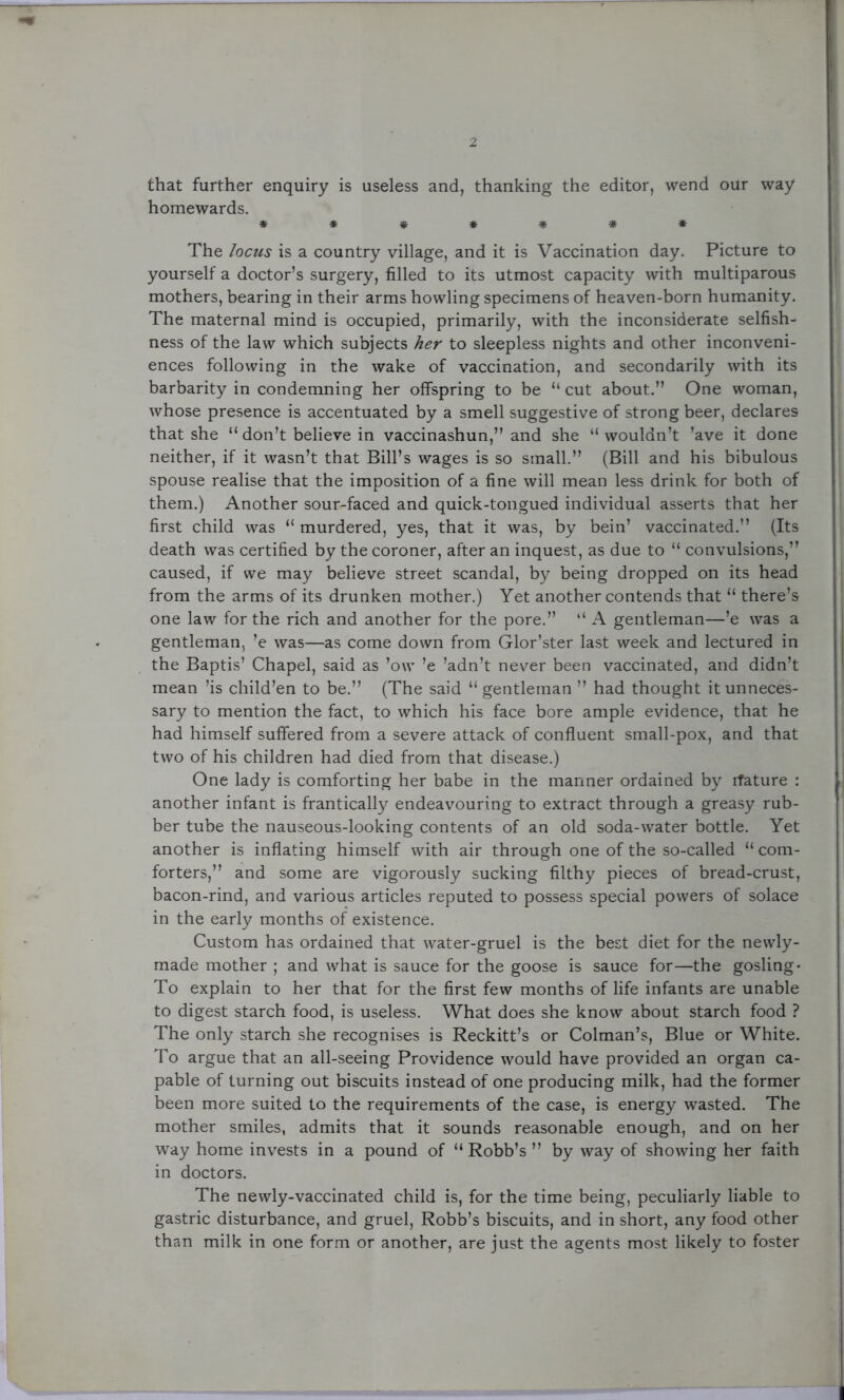 that further enquiry is useless and, thanking the editor, wend our way homewards. ******* The locus is a country village, and it is Vaccination day. Picture to yourself a doctor’s surgery, filled to its utmost capacity with multiparous mothers, bearing in their arms howling specimens of heaven-born humanity. The maternal mind is occupied, primarily, with the inconsiderate selfish- ness of the law which subjects her to sleepless nights and other inconveni- ences following in the wake of vaccination, and secondarily with its barbarity in condemning her offspring to be “ cut about.” One woman, whose presence is accentuated by a smell suggestive of strong beer, declares that she “ don’t believe in vaccinashun,” and she “wouldn’t ’ave it done neither, if it wasn’t that Bill’s wages is so small.” (Bill and his bibulous spouse realise that the imposition of a fine will mean less drink for both of them.) Another sour-faced and quick-tongued individual asserts that her first child was “ murdered, yes, that it was, by bein’ vaccinated.” (Its death was certified by the coroner, after an inquest, as due to “ convulsions,” caused, if we may believe street scandal, by being dropped on its head from the arms of its drunken mother.) Yet another contends that “ there’s one law for the rich and another for the pore.” “ A gentleman—’e was a gentleman, ’e was—as come down from Glor’ster last week and lectured in the Baptis’ Chapel, said as ’ow ’e ’adn’t never been vaccinated, and didn’t mean ’is child’en to be.” (The said “ gentleman ” had thought it unneces- sary to mention the fact, to which his face bore ample evidence, that he had himself suffered from a severe attack of confluent small-pox, and that two of his children had died from that disease.) One lady is comforting her babe in the manner ordained by ifature : another infant is frantically endeavouring to extract through a greasy rub- ber tube the nauseous-looking contents of an old soda-water bottle. Yet another is inflating himself with air through one of the so-called “ com- forters,” and some are vigorously sucking filthy pieces of bread-crust, bacon-rind, and various articles reputed to possess special powers of solace in the early months of existence. Custom has ordained that water-gruel is the best diet for the newly- made mother ; and what is sauce for the goose is sauce for—the gosling- To explain to her that for the first few months of life infants are unable to digest starch food, is useless. What does she know about starch food ? The only starch she recognises is Reckitt’s or Colman’s, Blue or White. To argue that an all-seeing Providence would have provided an organ ca- pable of turning out biscuits instead of one producing milk, had the former been more suited to the requirements of the case, is energy wasted. The mother smiles, admits that it sounds reasonable enough, and on her way home invests in a pound of “ Robb’s ” by way of showing her faith in doctors. The newly-vaccinated child is, for the time being, peculiarly liable to gastric disturbance, and gruel, Robb’s biscuits, and in short, any food other than milk in one form or another, are just the agents most likely to foster