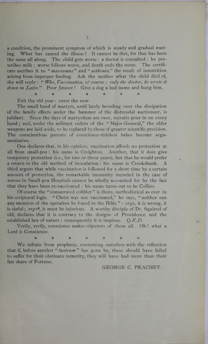 a condition, the prominent symptom of which is steady and gradual wast- ing. What has caused the illness ? It cannot be diet, for that has been the same all along. The child gets worse : a doctor is consulted : he pre- scribes milk : worse follows worse, and death ends the scene. The certifi- cate ascribes it to “marasmus” and “ asthenia the result of innutrition arising from improper feeding. Ask the mother what the child died of, she will reply : “ Whv, Vaccination, of course ; only the doctor, he wrote it down in Latin.” Poor Jenner ! Give a dog a bad name and hang him. * * * * * * * Exit the old year : enter the new. The small band of martyrs, until lately brooding over the dissipation of the family effects under the hammer of the distressful auctioneer, is jubilant. Since the days of martyrdom are over, recruits pour in on every hand ; and, under the militant orders of the “ Major-General,” the older weapons are laid aside, to be replaced by those of greater scientific precision. The conscientious parents of conscience-stricken babes become argu- mentative. One declares that, in his opinion, vaccination affords no protection at all from small-pox : his name is Creighton. Another, that it does give temporary protection (i.e., for two or three years), but that he would prefer a return to the old method of inoculation : his name is Crookshank. A third argues that while vaccination is followed for a short time by a certain amount of protection, the remarkable immunity recorded in the case of nurses in Small-pox Hospitals cannot be wholly accounted for by the fact that they have been re-vaccinated : his name turns out to be Collins. Of course the “consecrated cobbler” is there, methodistical as ever in his scriptural logic. “ Christ was not vaccinated,” he says, “ neither can any mention of the operation be found in the Bible ” : ergo, it is wrong, it is sinful; ergo*, it must be injurious. A worthy disciple of Dr. Squirrel of old, declares that it is contrary to the designs of Providence' and the established law of nature : consequently it is impious. Q.E.D. Verily, verily, conscience makes objectors of them all. Oh ! what a Lord is Conscience. * * * * * * & We refrain from prophecy, contenting ourselves with the reflection that if, before another “ lustrum ” has gone by, these should have failed to suffer for their obstinate temerity, they will have had more than their fair share of Fortune. GEORGE C. PEACHEY.