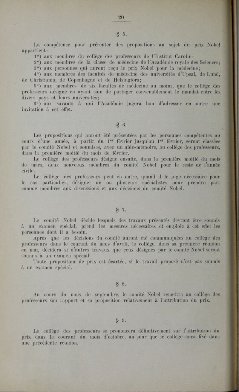 La compétence pour présenter des propositions au sujet du prix Nobel appartient : 1°) aux membres du collège des professeurs de l’Institut Carolin; 2°) aux membres de la classe de médecine de l’Académie royale des Sciences; 3°) aux personnes qui auront reçu le prix Nobel pour la médecine; 4°) aux membres des facultés de médecine des universités d’Upsal, de Lund, de Christiania, de Copenhague et de Helsingfors; 5°) aux membres de six facultés de médecine au moins, que le collège des professeurs désigne en ayant soin de partager convenablement le mandat entre les divers pays et leurs universités; 6°) aux savants à qui l’Académie jugera bon d’adresser en outre une invitation à cet effet. § 6- Les propositions qui auront été présentées par les personnes compétentes au cours d’une année, à partir du 1er février jusqu’au 1er février, seront classées par le comité Nobel et soumises, avec un aide-mémoire, au collège des professeurs, dans la première moitié du mois de février. Le collège des professeurs désigne ensuite, dans la première moitié du mois de mars, deux nouveaux membres du comité Nobel pour le reste de l’année civile. Le collège des professeurs peut en outre, quand il le juge nécessaire pour le cas particulier, désigner un ou plusieurs spécialistes pour prendre part comme membres aux discussions et aux décisions du comité Nobel. § 7. Le comité Nobel décide lesquels des travaux présentés devront être soumis à un examen spécial, prend les mesures nécessaires et emploie à cet effet les personnes dont il a besoin. Après que les décisions du comité auront été communiquées au collège des professeurs dans le courant du mois d’avril, le collège, dans sa première réunion en mai, décidera si d’autres travaux que ceux désignés par le comité Nobel seront soumis à un examen spécial. Toute proposition de prix est écartée, si le travail proposé n’est pas soumis à un examen spécial. § 8. Au cours du mois de septembre, le comité Nobel remettra au collège des professeurs son rapport et sa proposition relativement à T attribution du prix. § 9- Le collège des professeurs se prononcera définitivement sur l’attribution du prix dans le courant du mois d’octobre, au jour que le collège aura fixé dans une précédente réunion.