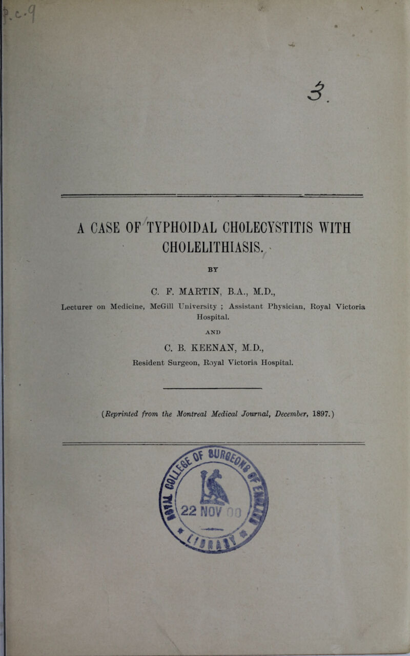 V 3. A CASE OF TYPHOIDAL CHOLECYSTITIS WITH CHOLELITHIASIS. BY C. F. MARTIN, B.A., M.D., Lecturer on Medicine, McGill University ; Assistant Physician, Royal Victoria Hospital. AND C. B. KEENAN, M.D., Resident Surgeon, Royal Victoria Hospital. (Reprinted from the Montreal Medical Journal, December, 1897.)