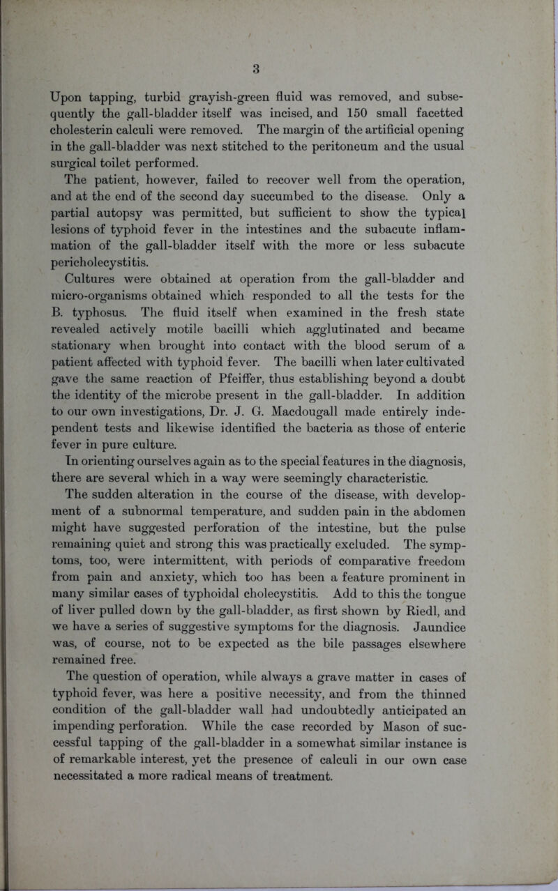 Upon tapping, turbid grayish-green fluid was removed, and subse- quently the gall-bladder itself was incised, and 150 small facetted cholesterin calculi were removed. The margin of the artificial opening in the gall-bladder was next stitched to the peritoneum and the usual surgical toilet performed. The patient, however, failed to recover well from the operation, and at the end of the second day succumbed to the disease. Only a partial autopsy was permitted, but sufficient to show the typical lesions of typhoid fever in the intestines and the subacute inflam- mation of the gall-bladder itself with the more or less subacute pericholecystitis. Cultures were obtained at operation from the gall-bladder and micro-organisms obtained which responded to all the tests for the B. typhosus. The fluid itself when examined in the fresh state revealed actively motile bacilli which agglutinated and became stationary when brought into contact with the blood serum of a patient affected with typhoid fever. The bacilli when later cultivated gave the same reaction of Pfeiffer, thus establishing beyond a doubt the identity of the microbe present in the gall-bladder. In addition to our own investigations, Dr. J. G. Macdougall made entirely inde- pendent tests and likewise identified the bacteria as those of enteric fever in pure culture. In orienting ourselves again as to the special features in the diagnosis, there are several which in a way were seemingly characteristic. The sudden alteration in the course of the disease, with develop- ment of a subnormal temperature, and sudden pain in the abdomen might have suggested perforation of the intestine, but the pulse remaining quiet and strong this was practically excluded. The symp- toms, too, were intermittent, with periods of comparative freedom from pain and anxiety, which too has been a feature prominent in many similar cases of typhoidal cholecystitis. Add to this the tongue of liver pulled down by the gall-bladder, as first shown by Riedl, and we have a series of suggestive symptoms for the diagnosis. Jaundice was, of course, not to be expected as the bile passages elsewhere remained free. The question of operation, while always a grave matter in cases of typhoid fever, was here a positive necessity, and from the thinned condition of the gall-bladder wall had undoubtedly anticipated an impending perforation. While the case recorded by Mason of suc- cessful tapping of the gall-bladder in a somewhat similar instance is of remarkable interest, yet the presence of calculi in our own case necessitated a more radical means of treatment.