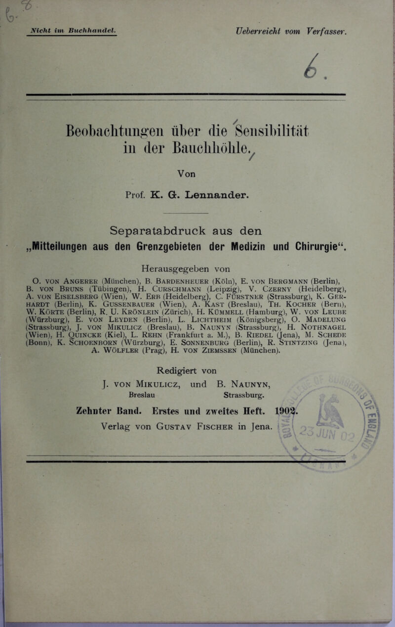 Nicht im Buchhandel. Ueberreicht vom Verfasser. Beobachtungen über die Sensibilität in der Bauchhöhle. Von Prof. K. Gc. Lennander. Separatabdruck aus den „Mitteilungen aus den Grenzgebieten der Medizin und Chirurgie“. O. von Angerer (München), B. Bardenheuer (Köln), E. von Bergmann (Berlin), B. von Bruns (Tübingen), H. Curschmann (Leipzig), V. Czerny (Heidelberg), A. von Eiselsberg (Wien), W. Erb (Heidelberg), C. Fürstner (Strassburg), K. Ger- hardt (Berlin), K. Gussenbauer (Wien), A. Käst (Breslau), Th. Kocher (Bern), W. Körte (Berlin), R. U. Krönlein (Zürich), H. Kümmell (Hamburg), W. von Leube (Würzburg), E. von Leyden (Berlin), L. Lichtheim (Königsberg), O. Madelung (Strassburg), J. von Mikulicz (Breslau), B. Naunyn (Strassburg), H. Nothnagel (Wien), H. Quincke (Kiel), L. Rehn (Frankfurt a. M.), B. Riedel (Jena), M. Schede (Bonn), K. Schoenborn (Würzburg), E. Sonnenburg (Berlin), R. Stintzing (Jena), A. Wölfler (Prag), H. von Ziemssen (München). Herausgegeben von Redigiert von J. von Mikulicz, und B. Naunyn, Breslau Strassburg. Zehnter Band. Erstes und zweites Heft. 1902. Verlag von Gustav Fischer in Jena.