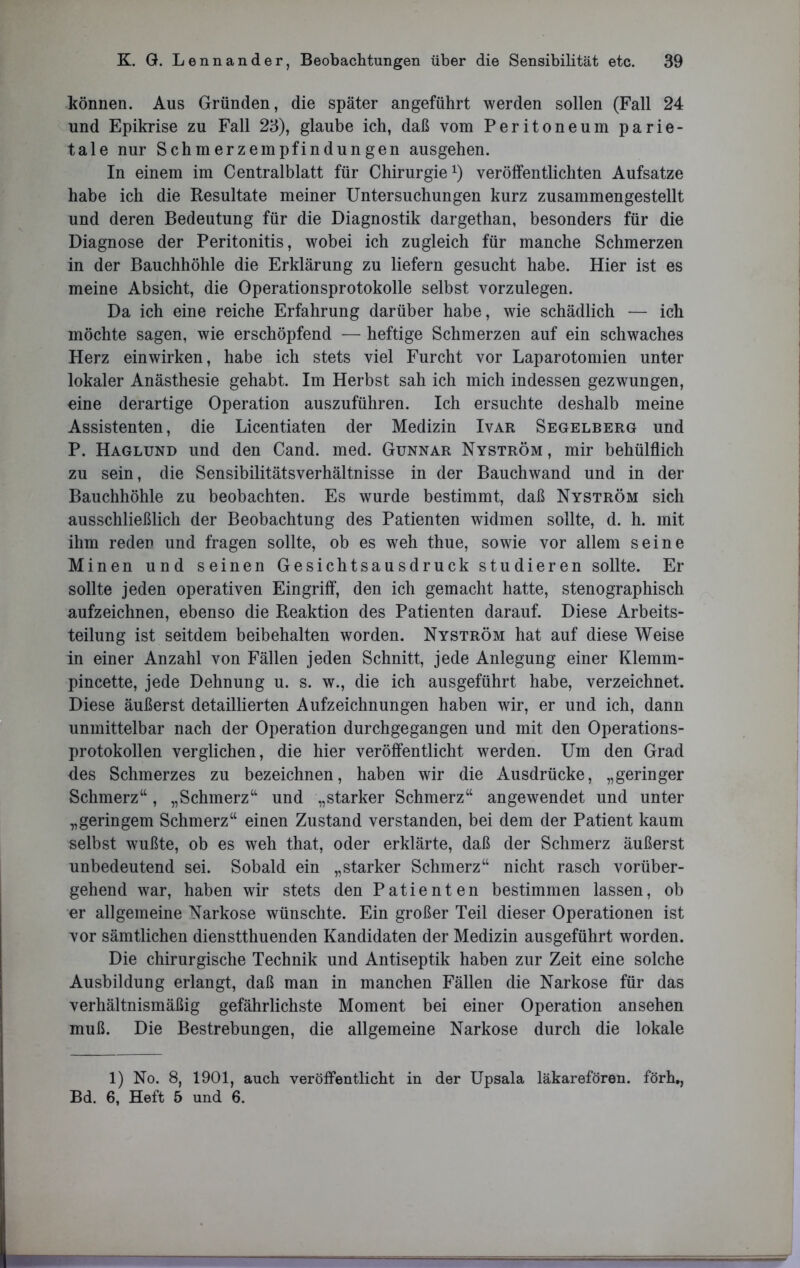 können. Aus Gründen, die später angeführt werden sollen (Fall 24 und Epikrise zu Fall 23), glaube ich, daß vom Peritoneum parie- tale nur Schmerzempfindungen ausgehen. In einem im Centralblatt für Chirurgie1) veröffentlichten Aufsatze habe ich die Resultate meiner Untersuchungen kurz zusammengestellt und deren Bedeutung für die Diagnostik dargethan, besonders für die Diagnose der Peritonitis, wobei ich zugleich für manche Schmerzen in der Bauchhöhle die Erklärung zu liefern gesucht habe. Hier ist es meine Absicht, die Operationsprotokolle selbst vorzulegen. Da ich eine reiche Erfahrung darüber habe, wie schädlich — ich möchte sagen, wie erschöpfend — heftige Schmerzen auf ein schwaches Herz einwirken, habe ich stets viel Furcht vor Laparotomien unter lokaler Anästhesie gehabt. Im Herbst sah ich mich indessen gezwungen, eine derartige Operation auszuführen. Ich ersuchte deshalb meine Assistenten, die Licentiaten der Medizin Ivar Segelberg und P. Haglund und den Cand. med. Gunnar Nyström, mir behülflich zu sein, die Sensibilitätsverhältnisse in der Bauchwand und in der Bauchhöhle zu beobachten. Es wurde bestimmt, daß Nyström sich ausschließlich der Beobachtung des Patienten widmen sollte, d. h. mit ihm reden und fragen sollte, ob es weh thue, sowie vor allem seine Minen und seinen Gesichtsausdruck studieren sollte. Er sollte jeden operativen Eingriff, den ich gemacht hatte, stenographisch aufzeichnen, ebenso die Reaktion des Patienten darauf. Diese Arbeits- teilung ist seitdem beibehalten worden. Nyström hat auf diese Weise in einer Anzahl von Fällen jeden Schnitt, jede Anlegung einer Klemm- pincette, jede Dehnung u. s. w., die ich ausgeführt habe, verzeichnet. Diese äußerst detaillierten Aufzeichnungen haben wir, er und ich, dann unmittelbar nach der Operation durchgegangen und mit den Operations- protokollen verglichen, die hier veröffentlicht werden. Um den Grad des Schmerzes zu bezeichnen, haben wir die Ausdrücke, „geringer Schmerz“, „Schmerz“ und „starker Schmerz“ angewendet und unter „geringem Schmerz“ einen Zustand verstanden, bei dem der Patient kaum selbst wußte, ob es weh that, oder erklärte, daß der Schmerz äußerst unbedeutend sei. Sobald ein „starker Schmerz“ nicht rasch vorüber- gehend war, haben wir stets den Patienten bestimmen lassen, ob er allgemeine Narkose wünschte. Ein großer Teil dieser Operationen ist vor sämtlichen dienstthuenden Kandidaten der Medizin ausgeführt worden. Die chirurgische Technik und Antiseptik haben zur Zeit eine solche Ausbildung erlangt, daß man in manchen Fällen die Narkose für das verhältnismäßig gefährlichste Moment bei einer Operation ansehen muß. Die Bestrebungen, die allgemeine Narkose durch die lokale 1) No. 8, 1901, auch veröffentlicht in der Upsala läkarefören. förh,, Bd. 6, Heft 5 und 6.