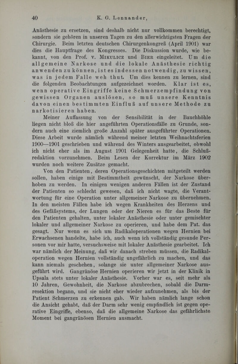 Anästhesie zu ersetzen, sind deshalb nicht nur vollkommen berechtigt, sondern sie gehören in unseren Tagen zu den allerwichtigsten Fragen der Chirurgie. Beim letzten deutschen Chirurgenkongreß (April 1901) war dies die Hauptfrage des Kongresses. Die Diskussion wurde, wie be- kannt, von den Prof. v. Mikulicz und Bier eingeleitet. Um die allgemeine Narkose und die lokale Anästhesie richtig anwendenzu können,istesindessennotwendig,zuwissen, was in jedem Falle weh thut. Um dies kennen zu lernen, sind die folgenden Beobachtungen aufgezeichnet worden. Klar ist es, wenn operative Eingriffe keine Schmerzempfindung von gewissen Organen auslösen, so muß unsere Kenntnis davon einen bestimmten Einfluß auf unsere Methode zu narkotisieren haben. Meiner Auffassung von der Sensibilität in der Bauchhöhle liegen nicht bloß die hier angeführten Operationsfälle zu Grunde, son- dern auch eine ziemlich große Anzahl später ausgeführter Operationen. Diese Arbeit wurde nämlich während meiner letzten Weihnachtsferien 1900—1901 geschrieben und während des Winters ausgearbeitet, obwohl ich nicht eher als im August 1901 Gelegenheit hatte, die Schluß- redaktion vorzunehmen. Beim Lesen der Korrektur im März 1902 wurden noch weitere Zusätze gemacht. Von den Patienten, deren Operationsgeschichten mitgeteilt werden sollen, haben einige mit Bestimmtheit gewünscht, der Narkose über- hoben zu werden. In einigen wenigen anderen Fällen ist der Zustand der Patienten so schlecht gewesen, daß ich nicht wagte, die Verant- wortung für eine Operation unter allgemeiner Narkose zu übernehmen. In den meisten Fällen habe ich wegen Krankheiten des Herzens und des Gefäßsystems, der Lungen oder der Nieren es für das Beste für den Patienten gehalten, unter lokaler Anästhesie oder unter gemischter lokaler und allgemeiner Narkose zu operieren, und habe dem Pat. das gesagt. Nur wenn es sich um Radikaloperationen wegen Hernien bei Erwachsenen handelte, habe ich, auch wenn ich vollständig gesunde Per- sonen vor mir hatte, versuchsweise mit lokaler Anästhesie gearbeitet. Ich war nämlich der Meinung, daß wir danach streben müssen, die Radikal- operation wegen Hernien vollständig ungefährlich zu machen, und das kann niemals geschehen, solange sie unter allgemeiner Narkose aus- geführt wird. Gangränöse Hernien operieren wir jetzt in der Klinik in Upsala stets unter lokaler Anästhesie. Vorher war es, seit mehr als 10 Jahren, Gewohnheit, die Narkose abzubrechen, sobald die Darm- resektion begann, und sie nicht eher wieder aufzunehmen, als bis der Patient Schmerzen zu erkennen gab. Wir haben nämlich lange schon die Ansicht gehabt, daß der Darm sehr wenig empfindlich ist gegen ope- rative Eingriffe, ebenso, daß die allgemeine Narkose das gefährlichste Moment bei gangränösen Hernien ausmacht.