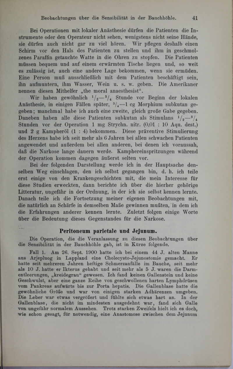 Bei Operationen mit lokaler Anästhesie dürfen die Patienten die In- strumente oder den Operateur nicht sehen, wenigstens nicht seine Hände, sie dürfen auch nicht gar zu viel hören. Wir pflegen deshalb einen Schirm vor den Hals des Patienten zu stellen und ihm in geschmol- zenes Paraffin getauchte Watte in die Ohren zu stopfen. Die Patienten müssen bequem und auf einem erwärmten Tische liegen und, so weit es zulässig ist, auch eine andere Lage bekommen, wenn sie ermüden. Eine Person muß ausschließlich mit dem Patienten beschäftigt sein, ihn aufmuntern, ihm Wasser, Wein u. s. w. geben. Die Amerikaner nennen diesen Mithelfer „the moral anaesthesist“. Wir haben gewöhnlich 1/2—3/4 Stunde vor Beginn der lokalen Anästhesie, in einigen Fällen später, 3/4—1 cg Morphium subkutan ge- geben; manchmal habe ich auch eine zweite, gleich große Gabe gegeben. Daneben haben alle diese Patienten subkutan als Stimulans 1/2—3/4 Stunden vor der Operation 1 mg Strychn. nitr. (0,01 : 10 Aqu. dest.) und 2 g Kampheröl (1 : 4) bekommen. Diese präventive Stimulierung des Herzens habe ich seit mehr als 6 Jahren bei allen schwachen Patienten angewendet und außerdem bei allen anderen, bei denen ich voraussah, daß die Narkose lange dauern werde. Kamphereinspritzungen während der Operation kommen dagegen äußerst selten vor. Bei der folgenden Darstellung werde ich in der Hauptsache den- selben Weg einschlagen, den ich selbst gegangen bin, d. h. ich teile erst einige von den Krankengeschichten mit, die mein Interesse für diese Studien erweckten, dann berichte ich über die hierher gehörige Litteratur, ungefähr in der Ordnung, in der ich sie selbst kennen lernte. Danach teile ich die Fortsetzung meiner eigenen Beobachtungen mit, die natürlich an Schärfe in demselben Maße gewinnen mußten, in dem ich die Erfahrungen anderer kennen lernte. Zuletzt folgen einige Worte über die Bedeutung dieses Gegenstandes für die Narkose. Peritoneum parietale und Jejunum. Die Operation, die die Veranlassung zu diesen Beobachtungen über die Sensibilität in der Bauchhöhle gab, ist in Kürze folgende. Pall 1. Am 26. Sept. 1900 hatte ich bei einem 44 J. alten Manne aus Arjepluog in Lappland eine Cholecysto-Jejunostomie gemacht. Er hatte seit mehreren Jahren heftige Schmerzanfälle im Bauche, seit mehr als 10 J. hatte er Ikterus gehabt und seit mehr als 5 J. waren die Darm- entleerungen, „kreidegrau“ gewesen. Ich fand keinen Gallenstein und keine Geschwulst, aber eine ganze Reihe von geschwollenen harten Lymphdrüsen vom Pankreas aufwärts bis zur Porta hepatis. Die Gallenblase hatte die gewöhnliche Größe und war von einigen starken Adhärenzen umgeben. Die Leber wTar etwas vergrößert und fühlte sich etwas hart an. In der Gallenblase, die nicht im mindesten ausgedehnt war, fand sich Galle von ungefähr normalem Aussehen. Trotz starken Zweifels hielt ich es doch, wie schon gesagt, für notwendig, eine Anastomose zwischen dem Jejunum