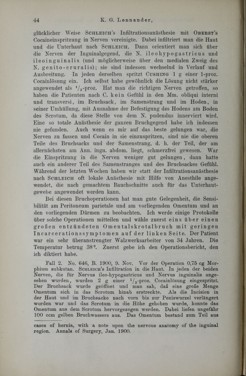 glücklicher Weise Schleich’s Infiltrationsanästhesie mit Oberst’s Cocaineinspritzung in Nerven vereinigte. Dabei infiltriert man die Haut und die Unterhaut nach Schleich. Dann orientiert man sich über die Nerven der Inguinalgegend, die N. ileohypogastricus und ileoinguinalis (und möglicherweise über den medialen Zweig des N. genito - er uralis); sie sind indessen wechselnd in Verlauf und Ausbreitung. In jeden derselben spritzt Cushing 1 g einer 1-proz. Cocainlösung ein. Ich selbst habe gewöhnlich die Lösung nicht stärker angewendet als 1/2-proz. Hat man die richtigen Nerven getroffen, so haben die Patienten nach C. kein Gefühl in den Mm. obliqui interni und transversi, im Bruchsack, im Samenstrang und im Hoden, in seiner Umhüllung, mit Ausnahme der Befestigung des Hodens am Boden des Scrotum, da diese Stelle von dem N. pudendus innerviert wird. Eine so totale Anästhesie der ganzen Bruchgegend habe ich indessen nie gefunden. Auch wenn es mir auf das beste gelungen war, die Nerven zu fassen und Cocain in sie einzuspritzen, sind nie die oberen Teile des Bruchsacks und der Samenstrang, d. h. der Teil, der am allernächsten am Ann. ingu. abdom. liegt, schmerzfrei gewesen. War die Einspritzung in die Nerven weniger gut gelungen, dann hatte auch ein anderer Teil des Samenstranges und des Bruchsackes Gefühl. Während der letzten Wochen haben wir statt der Infiltrationsanästhesie nach Schleich oft lokale Anästhesie mit Hilfe von Anesthile ange- wendet, die nach gemachtem Bauchschnitte auch für das Unterhaut- gewebe angewendet werden kann. Bei diesen Bruchoperationen hat man gute Gelegenheit, die Sensi- bilität am Peritoneum parietale und am vorliegenden Omentum und an den vorliegenden Därmen zu beobachten. Ich werde einige Protokolle über solche Operationen mitteilen und wähle zuerst eins über einen großen entzündeten Omentalskrotalbruch mit geringen Incarcerationssymptomen auf der linken Seite. Der Patient war ein sehr überanstrengter Walzwerksarbeiter von 34 Jahren. Die Temperatur betrug 38°. Zuerst gebe ich den Operationsbericht, den ich diktiert habe. Pall 2. No. 646, B. 1900, 9. Nov. Vor der Operation 0,75 cg Mor- phium subkutan. Schleich’s Infiltration in die Haut. In jeden der beiden Nerven, die für Nervus ileo-hypogastricus und Nervus inguinalis ange- sehen wurden, wurden 2 g einer 1/2-proz. Cocainlösung eingespritzt. Der Bruchsack wurde geöffnet und man sah, daß eine große Menge Omentum sich in das Scrotum hinab erstreckte. Als die Incision in der Haut und im Bruchsacke nach vorn bis zur Peniswurzel verlängert worden war und das Scrotum in die Höhe gehoben wurde, konnte das Omentum aus dem Scrotum hervorgezogen werden. Dabei liefen ungefähr 100 ccm gelben Bruchwassers aus. Das Omentum bestand zum Teil aus cases of hernia, with a note upon the nervous anatomy of the inguinal region. Annals of Surgery, Jan. 1900.