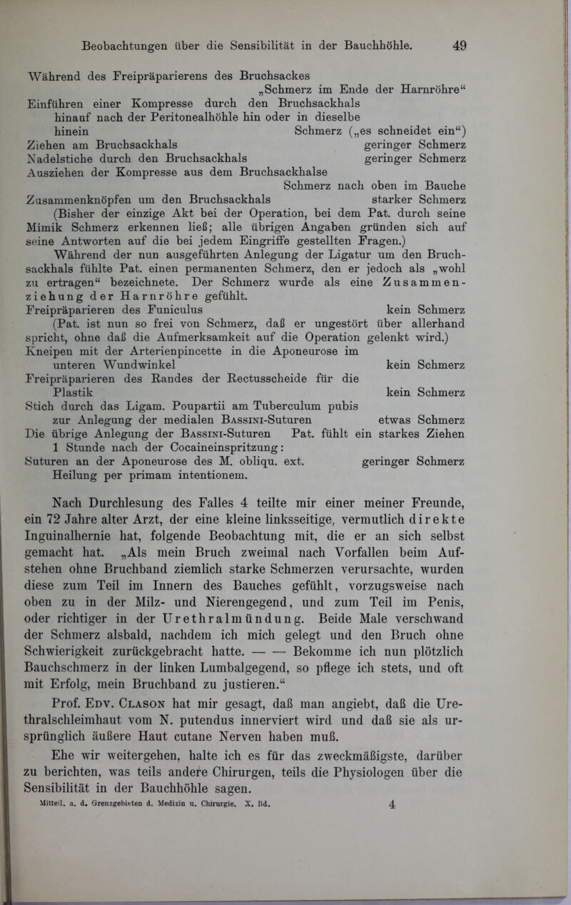 Während des Freipräparierens des Bruchsackes „Schmerz im Ende der Harnröhre“ Einführen einer Kompresse durch den Bruchsackhals hinauf nach der Peritonealhöhle hin oder in dieselbe hinein Schmerz („es schneidet ein“) Ziehen am Bruchsackhals geringer Schmerz Nadelstiche durch den Bruchsackhals geringer Schmerz Ausziehen der Kompresse aus dem Bruchsackhalse Schmerz nach oben im Bauche Zusammenknöpfen um den Bruchsackhals starker Schmerz (Bisher der einzige Akt bei der Operation, bei dem Pat. durch seine Mimik Schmerz erkennen ließ; alle übrigen Angaben gründen sich auf seine Antworten auf die bei jedem Eingriffe gestellten Fragen.) Während der nun ausgeführten Anlegung der Ligatur um den Bruch- sackhals fühlte Pat. einen permanenten Schmerz, den er jedoch als „wohl zu ertragen“ bezeichnete. Der Schmerz wurde als eine Zusammen- ziehung der Harnröhre gefühlt. Freipräparieren des Funiculus kein Schmerz (Pat. ist nun so frei von Schmerz, daß er ungestört über allerhand spricht, ohne daß die Aufmerksamkeit auf die Operation gelenkt wird.) Kneipen mit der Arterienpincette in die Aponeurose im unteren Wundwinkel kein Schmerz Freipräparieren des Bandes der Bectusscheide für die Plastik kein Schmerz Stich durch das Ligam. Poupartii am Tuberculum pubis zur Anlegung der medialen BASSiNi-Suturen etwas Schmerz Die übrige Anlegung der BASSiNi-Suturen Pat. fühlt ein starkes Ziehen 1 Stunde nach der Cocaineinspritzung: Suturen an der Aponeurose des M. obliqu. ext. geringer Schmerz Heilung per primam intentionem. Nach Durchlesung des Falles 4 teilte mir einer meiner Freunde, ein 72 Jahre alter Arzt, der eine kleine linksseitige, vermutlich direkte Inguinalhernie hat, folgende Beobachtung mit, die er an sich selbst gemacht hat. „Als mein Bruch zweimal nach Vorfällen beim Auf- stehen ohne Bruchband ziemlich starke Schmerzen verursachte, wurden diese zum Teil im Innern des Bauches gefühlt, vorzugsweise nach oben zu in der Milz- und Nierengegend, und zum Teil im Penis, oder richtiger in der Urethralmündung. Beide Male verschwand der Schmerz alsbald, nachdem ich mich gelegt und den Bruch ohne Schwierigkeit zurückgebracht hatte. Bekomme ich nun plötzlich Bauchschmerz in der linken Lumbalgegend, so pflege ich stets, und oft mit Erfolg, mein Bruchband zu justieren.“ Prof. Edv. Clason hat mir gesagt, daß man angiebt, daß die Ure- thralschleimhaut vom N. putendus innerviert wird und daß sie als ur- sprünglich äußere Haut cutane Nerven haben muß. Ehe wir weitergehen, halte ich es für das zweckmäßigste, darüber zu berichten, was teils andere Chirurgen, teils die Physiologen über die Sensibilität in der Bauchhöhle sagen. Mitteil. a. d. Grenzgebieten d. Medizin u. Chirurgie. X. Bd. 4