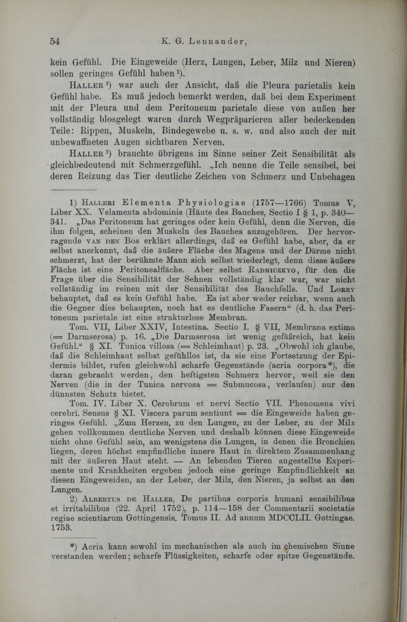 kein Gefühl. Die Eingeweide (Herz, Lungen, Leber, Milz und Nieren) sollen geringes Gefühl haben1). Haller2) war auch der Ansicht, daß die Pleura parietalis kein Gefühl habe. Es muß jedoch bemerkt werden, daß bei dem Experiment mit der Pleura und dem Peritoneum parietale diese von außen her vollständig biosgelegt waren durch Wegpräparieren aller bedeckenden Teile: Rippen, Muskeln, Bindegewebe u. s. w. und also auch der mit unbewaffneten Augen sichtbaren Nerven. Haller2) brauchte übrigens im Sinne seiner Zeit Sensibilität als gleichbedeutend mit Schmerzgefühl. „Ich nenne die Teile sensibel, bei deren Reizung das Tier deutliche Zeichen von Schmerz und Unbehagen 1) Halleri Elementa Physiologiae (1757—1766) Tomus V, Liber XX. Velamenta abdominis (Häute des Bauches, Sectio I § 1, p. 340— 341. „Das Peritoneum hat geringes oder kein Gefühl, denn die Nerven, die ihm folgen, scheinen den Muskeln des Bauches anzugehören. Der hervor- ragende van den Bos erklärt allerdings, daß es Gefühl habe, aber, da er selbst anerkennt, daß die äußere Fläche des Magens und der Därme nicht schmerzt, hat der berühmte Mann sich selbst wiederlegt, denn diese äußere Fläche ist eine Peritonealfläche. Aber selbst Radmiczkyo, für den die Frage über die Sensibilität der Sehnen vollständig klar war, war nicht vollständig im reinen mit der Sensibilität des Bauchfells. Und Lorry behauptet, daß es kein Gefühl habe. Es ist aber weder reizbar, wenn auch die Gegner dies behaupten, noch hat es deutliche Fasern“ (d. h. das Peri- toneum parietale ist eine strukturlose Membran. Tom. VII, Liber XXIV, Intestina. Sectio I. § VII, Membrana extima (= Darmserosa) p. 16. „Die Darmserosa ist wenig gefäßreich, hat kein Gefühl.“ § XI. Tunica villosa (= Schleimhaut) p. 23. „Obwohl ich glaube, daß die Schleimhaut selbst gefühllos ist, da sie eine Fortsetzung der Epi- dermis bildet, rufen gleichwohl scharfe Gegenstände (acria Corpora*), die daran gebracht werden, den heftigsten Schmerz hervor, weil sie den Nerven (die in der Tunica nervosa = Submucosa, verlaufen) nur den dünnsten Schutz bietet. Tom. IV. Liber X. Cerebrum et nervi Sectio VII. Phenomena vivi cerebri. Sensus § XI. Viscera parum sentiunt = die Eingeweide haben ge- ringes Gefühl. „Zum Herzen, zu den Lungen, zu der Leber, zu der Milz gehen vollkommen deutliche Nerven und deshalb können diese Eingeweide nicht ohne Gefühl sein, am wenigstens die Lungen, in denen die Bronchien liegen, deren höchst empfindliche innere Haut in direktem Zusammenhang mit der äußeren Haut steht. — An lebenden Tieren angestellte Experi- mente und Krankheiten ergeben jedoch eine geringe Empfindlichkeit an diesen Eingeweiden, an der Leber, der Milz, den Nieren, ja selbst an den Lungen. 2) Albertus de Haller, De partibus corporis humani sensibilibus et irritabilibus (22. April 1752), p. 114—158 der Commentarii societatis regiae scientiarum Gottingensis. Tomus II. Ad annum MDCCLII. Gottingae. 1753. *) Acria kann sowohl im mechanischen als auch im chemischen Sinne verstanden werden; scharfe Flüssigkeiten, scharfe oder spitze Gegenstände.