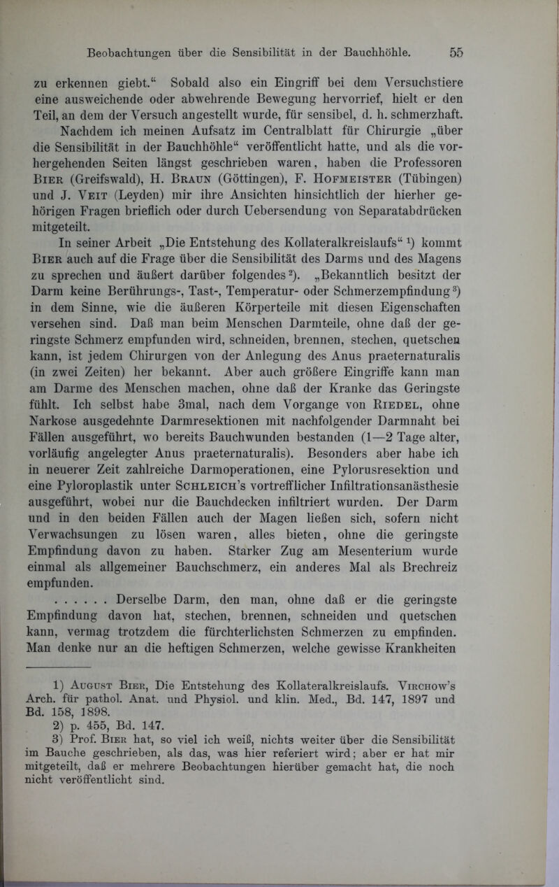 zu erkennen giebt.“ Sobald also ein Eingriff bei dem Versuchstiere eine ausweichende oder abwehrende Bewegung hervorrief, hielt er den Teil, an dem der Versuch angestellt wurde, für sensibel, d. h. schmerzhaft. Nachdem ich meinen Aufsatz im Centralblatt für Chirurgie „über die Sensibilität in der Bauchhöhle“ veröffentlicht hatte, und als die vor- hergehenden Seiten längst geschrieben waren, haben die Professoren Bier (Greifswald), H. Braun (Göttingen), F. Hofmeister (Tübingen) und J. Veit (Leyden) mir ihre Ansichten hinsichtlich der hierher ge- hörigen Fragen brieflich oder durch Uebersendung von Separatabdrücken mitgeteilt. In seiner Arbeit „Die Entstehung des Kollateralkreislaufs“ x) kommt Bier auch auf die Frage über die Sensibilität des Darms und des Magens zu sprechen und äußert darüber folgendes1 2). „Bekanntlich besitzt der Darm keine Berührungs-, Tast-, Temperatur- oder Schmerzempfindung3) in dem Sinne, wie die äußeren Körperteile mit diesen Eigenschaften versehen sind. Daß man beim Menschen Darmteile, ohne daß der ge- ringste Schmerz empfunden wird, schneiden, brennen, stechen, quetschen kann, ist jedem Chirurgen von der Anlegung des Anus praeternaturalis (in zwei Zeiten) her bekannt. Aber auch größere Eingriffe kann man am Darme des Menschen machen, ohne daß der Kranke das Geringste fühlt. Ich selbst habe 3mal, nach dem Vorgänge von Riedel, ohne Narkose ausgedehnte Darmresektionen mit nachfolgender Darmnaht bei Fällen ausgeführt, wo bereits Bauchwunden bestanden (1—2 Tage alter, vorläufig angelegter Anus praeternaturalis). Besonders aber habe ich in neuerer Zeit zahlreiche Darmoperationen, eine Pylorusresektion und eine Pyloroplastik unter Schleich’s vortrefflicher Infiltrationsanästhesie ausgeführt, wobei nur die Bauchdecken infiltriert wurden. Der Darm und in den beiden Fällen auch der Magen ließen sich, sofern nicht Verwachsungen zu lösen waren, alles bieten, ohne die geringste Empfindung davon zu haben. Starker Zug am Mesenterium wurde einmal als allgemeiner Bauchschmerz, ein anderes Mal als Brechreiz empfunden. Derselbe Darm, den man, ohne daß er die geringste Empfindung davon hat, stechen, brennen, schneiden und quetschen kann, vermag trotzdem die fürchterlichsten Schmerzen zu empfinden. Man denke nur an die heftigen Schmerzen, welche gewisse Krankheiten 1) August Bier, Die Entstehung des Kollateralkreislaufs. Virchow’s Arch. für pathol. Anat. und Physiol. und klin. Med., Bd. 147, 1897 und Bd. 158, 1898. 2) p. 455, Bd. 147. 3) Prof. Bier hat, so viel ich weiß, nichts weiter über die Sensibilität im Bauche geschrieben, als das, was hier referiert wird; aber er hat mir mitgeteilt, daß er mehrere Beobachtungen hierüber gemacht hat, die noch nicht veröffentlicht sind.