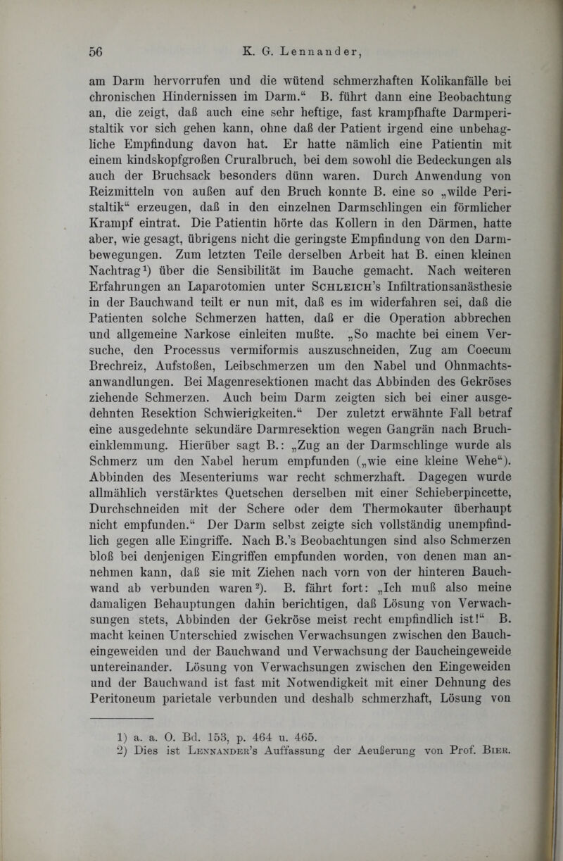 am Darm hervorrufen und die wütend schmerzhaften Kolikanfälle bei chronischen Hindernissen im Darm.“ B. führt dann eine Beobachtung an, die zeigt, daß auch eine sehr heftige, fast krampfhafte Darmperi- staltik vor sich gehen kann, ohne daß der Patient irgend eine unbehag- liche Empfindung davon hat. Er hatte nämlich eine Patientin mit einem kindskopfgroßen Cruralbruch, bei dem sowohl die Bedeckungen als auch der Bruchsack besonders dünn waren. Durch Anwendung von Reizmitteln von außen auf den Bruch konnte B. eine so „wilde Peri- staltik“ erzeugen, daß in den einzelnen Darmschlingen ein förmlicher Krampf eintrat. Die Patientin hörte das Kollern in den Därmen, hatte aber, wie gesagt, übrigens nicht die geringste Empfindung von den Darm- bewegungen. Zum letzten Teile derselben Arbeit hat B. einen kleinen Nachtrag1) über die Sensibilität im Bauche gemacht. Nach weiteren Erfahrungen an Laparotomien unter Schleich’s Infiltrationsanästhesie in der Bauchwand teilt er nun mit, daß es im widerfahren sei, daß die Patienten solche Schmerzen hatten, daß er die Operation abbrechen und allgemeine Narkose einleiten mußte. „So machte bei einem Ver- suche, den Processus vermiformis auszuschneiden, Zug am Coecum Brechreiz, Aufstoßen, Leibschmerzen um den Nabel und Ohnmachts- anwandlungen. Bei Magenresektionen macht das Abbinden des Gekröses ziehende Schmerzen. Auch beim Darm zeigten sich bei einer ausge- dehnten Resektion Schwierigkeiten.“ Der zuletzt erwähnte Fall betraf eine ausgedehnte sekundäre Darmresektion wegen Gangrän nach Bruch- einklemmung. Hierüber sagt B.: „Zug an der Darmschlinge wurde als Schmerz um den Nabel herum empfunden („wie eine kleine Wehe“). Abbinden des Mesenteriums war recht schmerzhaft. Dagegen wurde allmählich verstärktes Quetschen derselben mit einer Schieberpincette, Durchschneiden mit der Schere oder dem Thermokauter überhaupt nicht empfunden.“ Der Darm selbst zeigte sich vollständig unempfind- lich gegen alle Eingriffe. Nach B.’s Beobachtungen sind also Schmerzen bloß bei denjenigen Eingriffen empfunden worden, von denen man an- nehmen kann, daß sie mit Ziehen nach vorn von der hinteren Bauch- wand ab verbunden waren2). B. fährt fort: „Ich muß also meine damaligen Behauptungen dahin berichtigen, daß Lösung von Verwach- sungen stets, Abbinden der Gekröse meist recht empfindlich ist!“ B. macht keinen Unterschied zwischen Verwachsungen zwischen den Bauch- ein geweiden und der Bauchwand und Verwachsung der Baucheingeweide untereinander. Lösung von Verwachsungen zwischen den Eingeweiden und der Bauchwand ist fast mit Notwendigkeit mit einer Dehnung des Peritoneum parietale verbunden und deshalb schmerzhaft, Lösung von 1) a. a. 0. Bd. 153, p. 464 u. 465. 2) Dies ist Lennander’s Auffassung der Aeußerung von Prof. Bier.