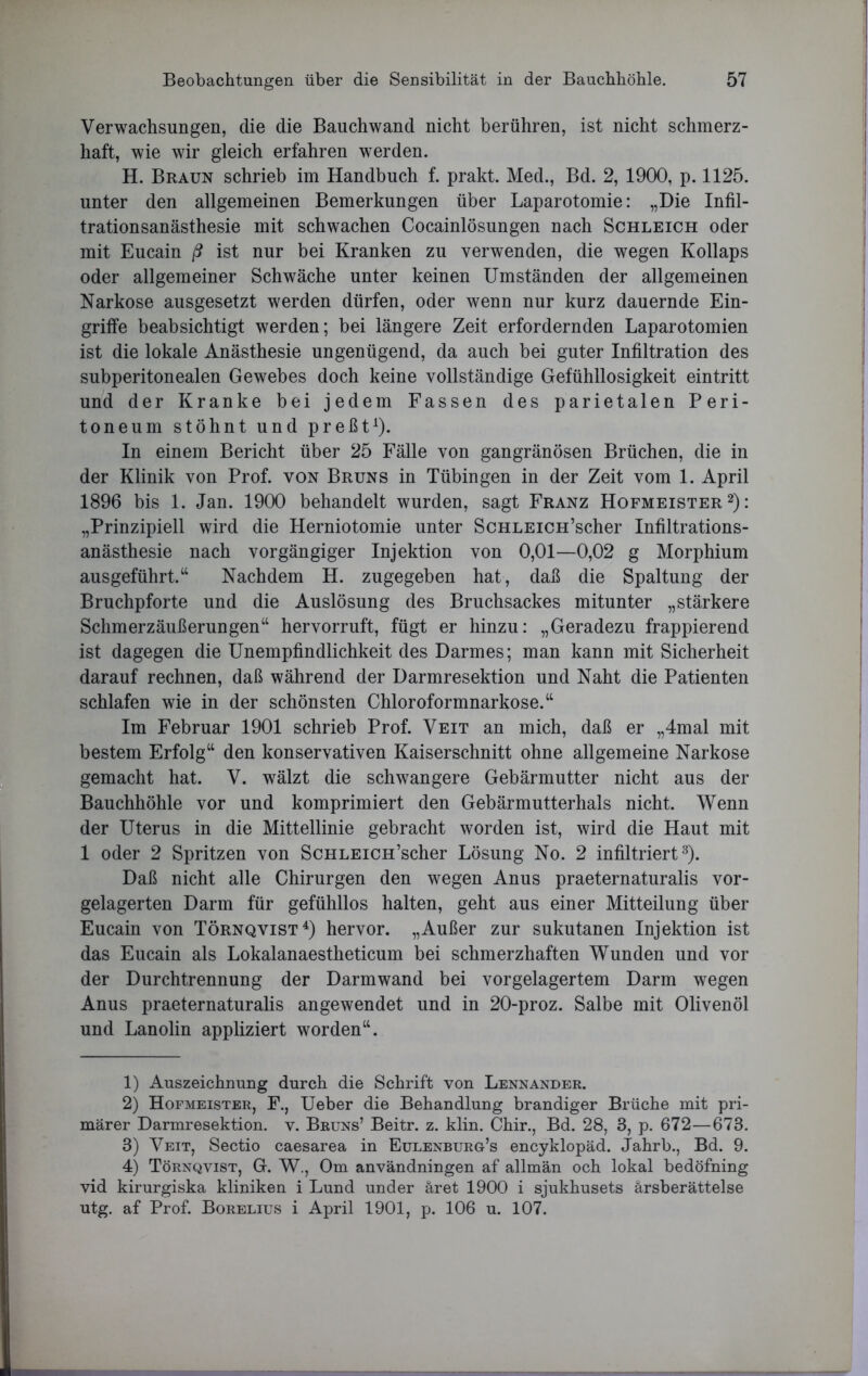 Verwachsungen, die die Bauchwand nicht berühren, ist nicht schmerz- haft, wie wir gleich erfahren werden. H. Braun schrieb im Handbuch f. prakt. Med., Bd. 2, 1900, p. 1125. unter den allgemeinen Bemerkungen über Laparotomie: „Die Infil- trationsanästhesie mit schwachen Cocainlösungen nach Schleich oder mit Eucain ß ist nur bei Kranken zu verwenden, die wegen Kollaps oder allgemeiner Schwäche unter keinen Umständen der allgemeinen Narkose ausgesetzt werden dürfen, oder wenn nur kurz dauernde Ein- griffe beabsichtigt werden; bei längere Zeit erfordernden Laparotomien ist die lokale Anästhesie ungenügend, da auch bei guter Infiltration des subperitonealen Gewebes doch keine vollständige Gefühllosigkeit eintritt und der Kranke bei jedem Fassen des parietalen Peri- toneum stöhnt und preßt1). In einem Bericht über 25 Fälle von gangränösen Brüchen, die in der Klinik von Prof, von Bruns in Tübingen in der Zeit vom 1. April 1896 bis 1. Jan. 1900 behandelt wurden, sagt Franz Hofmeister2): „Prinzipiell wird die Herniotomie unter ScHLEiCH’scher Infiltrations- anästhesie nach vorgängiger Injektion von 0,01—0,02 g Morphium ausgeführt.“ Nachdem H. zugegeben hat, daß die Spaltung der Bruchpforte und die Auslösung des Bruchsackes mitunter „stärkere Schmerzäußerungen“ hervorruft, fügt er hinzu: „Geradezu frappierend ist dagegen die Unempfindlichkeit des Darmes; man kann mit Sicherheit darauf rechnen, daß während der Darmresektion und Naht die Patienten schlafen wie in der schönsten Chloroformnarkose.“ Im Februar 1901 schrieb Prof. Veit an mich, daß er „4mal mit bestem Erfolg“ den konservativen Kaiserschnitt ohne allgemeine Narkose gemacht hat. V. wälzt die schwangere Gebärmutter nicht aus der Bauchhöhle vor und komprimiert den Gebärmutterhals nicht. Wenn der Uterus in die Mittellinie gebracht worden ist, wird die Haut mit 1 oder 2 Spritzen von ScHLEiCH’scher Lösung No. 2 infiltriert3). Daß nicht alle Chirurgen den wegen Anus praeternaturalis vor- gelagerten Darm für gefühllos halten, geht aus einer Mitteilung über Eucain von Törnqvist4) hervor. „Außer zur sukutanen Injektion ist das Eucain als Lokalanaestheticum bei schmerzhaften Wunden und vor der Durchtrennung der Darmwand bei vorgelagertem Darm wegen Anus praeternaturalis angewendet und in 20-proz. Salbe mit Olivenöl und Lanolin appliziert worden“. 1) Auszeichnung durch die Schrift von Lennander. 2) Hofmeister, F., Ueber die Behandlung brandiger Brüche mit pri- märer Darmresektion, v. Bruns’ Beitr. z. klin. Chir., Bd. 28, 3, p. 672—673. 3) Veit, Sectio caesarea in Eulenburg’s encyklopäd. Jahrb., Bd. 9. 4) Törnqvist, G. W., Om användningen af allmän och lokal bedöfning vid kirurgiska kliniken i Lund under äret 1900 i sjukhusets ärsberättelse utg. af Prof. Borelius i April 1901, p. 106 u. 107.
