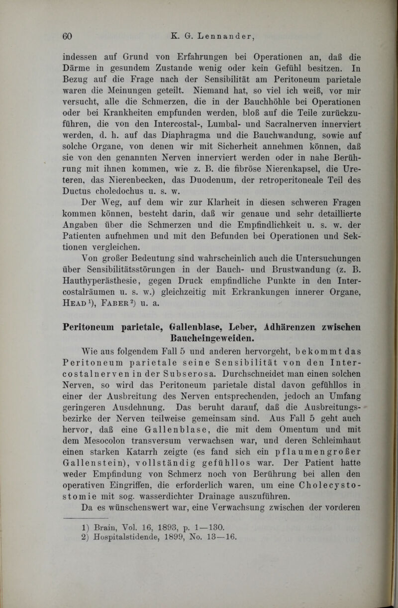 indessen auf Grund von Erfahrungen bei Operationen an, daß die Därme in gesundem Zustande wenig oder kein Gefühl besitzen. In Bezug auf die Frage nach der Sensibilität am Peritoneum parietale waren die Meinungen geteilt. Niemand hat, so viel ich weiß, vor mir versucht, alle die Schmerzen, die in der Bauchhöhle bei Operationen oder bei Krankheiten empfunden werden, bloß auf die Teile zurückzu- führen, die von den Intercostal-, Lumbal- und Sacralnerven innerviert werden, d. h. auf das Diaphragma und die Bauchwandung, sowie auf solche Organe, von denen wir mit Sicherheit annehmen können, daß sie von den genannten Nerven innerviert werden oder in nahe Berüh- rung mit ihnen kommen, wie z. B. die fibröse Nierenkapsel, die Ure- teren, das Nierenbecken, das Duodenum, der retroperitoneale Teil des Ductus choledochus u. s. w. Der Weg, auf dem wir zur Klarheit in diesen schweren Fragen kommen können, besteht darin, daß wir genaue und sehr detaillierte Angaben über die Schmerzen und die Empfindlichkeit u. s. w. der Patienten aufnehmen und mit den Befunden bei Operationen und Sek- tionen vergleichen. Von großer Bedeutung sind wahrscheinlich auch die Untersuchungen über Sensibilitätsstörungen in der Bauch- und Brustwandung (z. B. Hauthyperästhesie, gegen Druck empfindliche Punkte in den Inter- costalräumen u. s. w.) gleichzeitig mit Erkrankungen innerer Organe, Head1), Faber2) u. a. Peritoneum parietale, Gallenblase, Leber, Adhärenzen zwischen Baucheingeweiden. Wie aus folgendem Fall 5 und anderen hervorgeht, bekommt das Peritoneum parietale seine Sensibilität von den Inter- costalnerven in der Subserosa. Durchschneidet man einen solchen Nerven, so wird das Peritoneum parietale distal davon gefühllos in einer der Ausbreitung des Nerven entsprechenden, jedoch an Umfang geringeren Ausdehnung. Das beruht darauf, daß die Ausbreitungs- bezirke der Nerven teilweise gemeinsam sind. Aus Fall 5 geht auch hervor, daß eine Gallenblase, die mit dem Omentum und mit dem Mesocolon transversum verwachsen war, und deren Schleimhaut einen starken Katarrh zeigte (es fand sich ein pflaumengroßer Gallenstein), vollständig gefühllos war. Der Patient hatte weder Empfindung von Schmerz noch von Berührung bei allen den operativen Eingriffen, die erforderlich waren, um eine Cholecysto- stomie mit sog. wasserdichter Drainage auszuführen. Da es wünschenswert war, eine Verwachsung zwischen der vorderen 1) Brain, Vol. 16, 1893, p. 1 —130. 2) Hospitalstidende, 1899, No. 13—16.