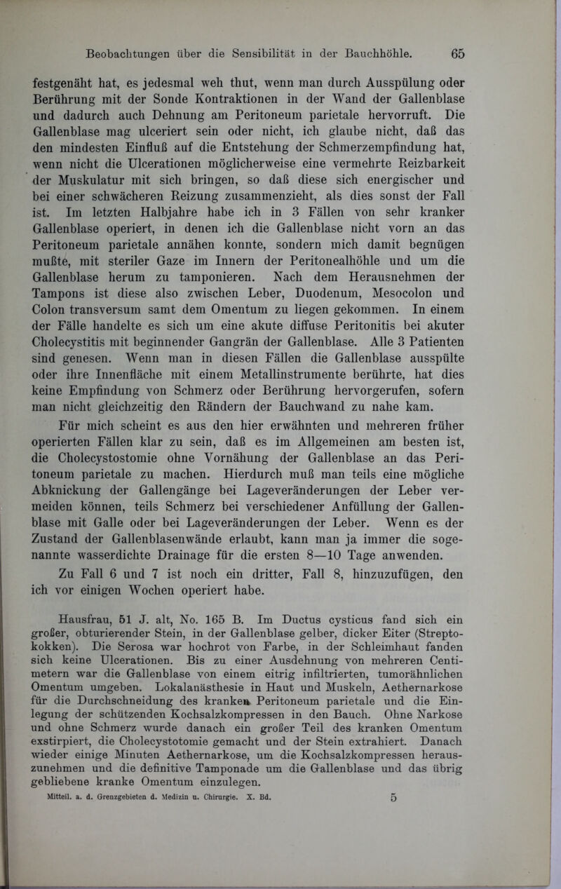 festgenäht hat, es jedesmal weh thut, wenn man durch Ausspülung oder Berührung mit der Sonde Kontraktionen in der Wand der Gallenblase und dadurch auch Dehnung am Peritoneum parietale hervorruft. Die Gallenblase mag ulceriert sein oder nicht, ich glaube nicht, daß das den mindesten Einfluß auf die Entstehung der Schmerzempfindung hat, wenn nicht die Ulcerationen möglicherweise eine vermehrte Reizbarkeit der Muskulatur mit sich bringen, so daß diese sich energischer und bei einer schwächeren Reizung zusammenzieht, als dies sonst der Fall ist. Im letzten Halbjahre habe ich in 3 Fällen von sehr kranker Gallenblase operiert, in denen ich die Gallenblase nicht vorn an das Peritoneum parietale annähen konnte, sondern mich damit begnügen mußte, mit steriler Gaze im Innern der Peritonealhöhle und um die Gallenblase herum zu tamponieren. Nach dem Herausnehmen der Tampons ist diese also zwischen Leber, Duodenum, Mesocolon und Colon transversum samt dem Omentum zu liegen gekommen. In einem der Fälle handelte es sich um eine akute diffuse Peritonitis bei akuter Cholecystitis mit beginnender Gangrän der Gallenblase. Alle 3 Patienten sind genesen. Wenn man in diesen Fällen die Gallenblase ausspülte oder ihre Innenfläche mit einem Metallinstrumente berührte, hat dies keine Empfindung von Schmerz oder Berührung hervorgerufen, sofern man nicht gleichzeitig den Rändern der Bauchwand zu nahe kam. Für mich scheint es aus den hier erwähnten und mehreren früher operierten Fällen klar zu sein, daß es im Allgemeinen am besten ist, die Cholecystostomie ohne Vornähung der Gallenblase an das Peri- toneum parietale zu machen. Hierdurch muß man teils eine mögliche Abknickung der Gallengänge bei Lageveränderungen der Leber ver- meiden können, teils Schmerz bei verschiedener Anfüllung der Gallen- blase mit Galle oder bei Lageveränderungen der Leber. Wenn es der Zustand der Gallenblasenwände erlaubt, kann man ja immer die soge- nannte wasserdichte Drainage für die ersten 8—10 Tage anwenden. Zu Fall 6 und 7 ist noch ein dritter, Fall 8, hinzuzufügen, den ich vor einigen Wochen operiert habe. Hausfrau, 51 J. alt, No. 165 B. Im Ductus cysticus fand sich ein großer, obturierender Stein, in der Gallenblase gelber, dicker Eiter (Strepto- kokken). Die Serosa war hochrot von Farbe, in der Schleimhaut fanden sich keine Ulcerationen. Bis zu einer Ausdehnung von mehreren Centi- metern war die Gallenblase von einem eitrig infiltrierten, tumorähnlichen Omentum umgeben. Lokalanästhesie in Haut und Muskeln, Aethernarkose für die Durchschneidung des kranken Peritoneum parietale und die Ein- legung der schützenden Kochsalzkompressen in den Bauch. Ohne Narkose und ohne Schmerz wurde danach ein großer Teil des kranken Omentum exstirpiert, die Cholecystotomie gemacht und der Stein extrahiert. Danach wieder einige Minuten Aethernarkose, um die Kochsalzkompressen heraus- zunehmen und die definitive Tamponade um die Gallenblase und das übrig gebliebene kranke Omentum einzulegen. Mitteil. a. d. Grenzgebieten d. Medizin u. Chirurgie. X. Bd. 5