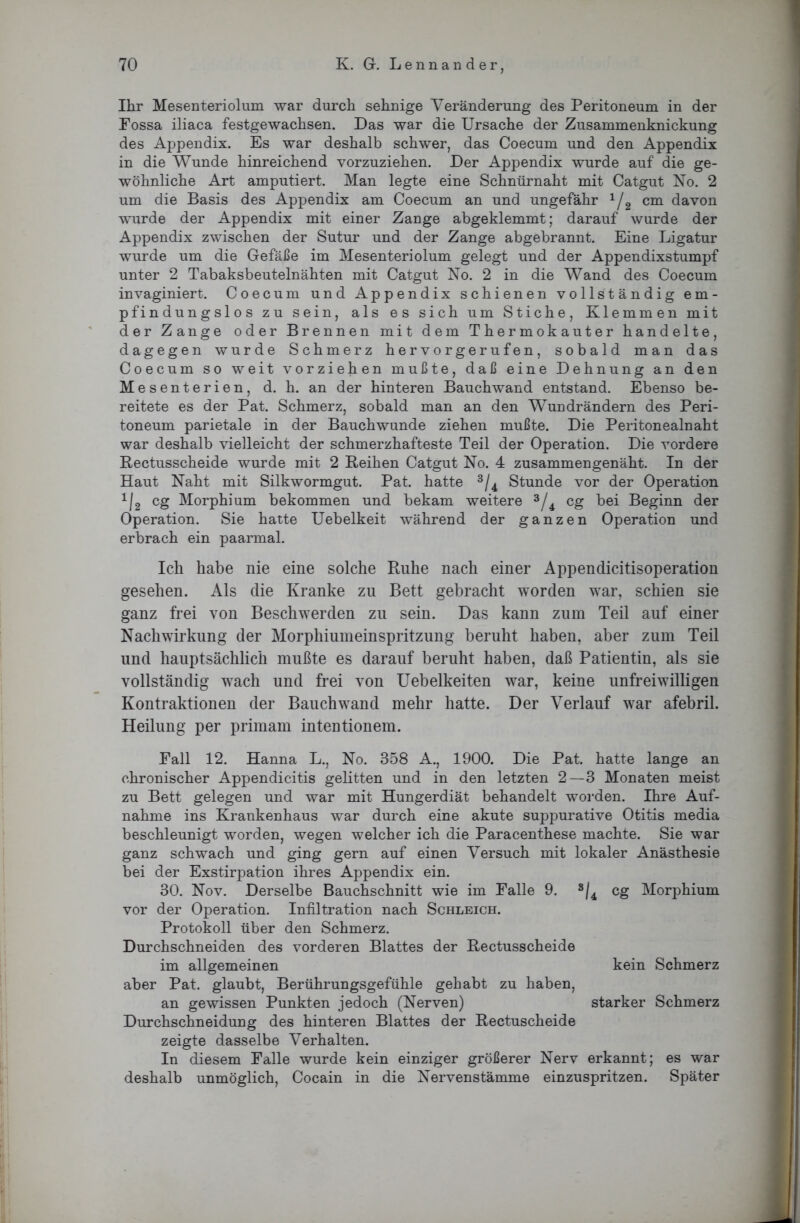 Ihr Mesenteriolum war durch sehnige Veränderung des Peritoneum in der Fossa iliaca festgewachsen. Das war die Ursache der Zusammenknickung des Appendix. Es war deshalb schwer, das Coecum und den Appendix in die Wunde hinreichend vorzuziehen. Der Appendix wurde auf die ge- wöhnliche Art amputiert. Man legte eine Schnürnaht mit Catgut No. 2 um die Basis des Appendix am Coecum an und ungefähr x/2 cm davon wurde der Appendix mit einer Zange abgeklemmt; darauf wurde der Appendix zwischen der Sutur und der Zange abgebrannt. Eine Ligatur wurde um die Gefäße im Mesenteriolum gelegt und der Appendixstumpf unter 2 Tabaksbeutelnähten mit Catgut No. 2 in die Wand des Coecum invaginiert. Coecum und Appendix schienen vollständig em- pfindungslos zu sein, als es sich um Stiche, Klemmen mit der Zange oder Brennen mit dem Thermokauter handelte, dagegen wurde Schmerz hervorgerufen, sobald man das Coecum so weit vorziehen mußte, daß eine Dehnung an den Mesenterien, d. h. an der hinteren Bauchwand entstand. Ebenso be- reitete es der Pat. Schmerz, sobald man an den Wundrändern des Peri- toneum parietale in der Bauchwunde ziehen mußte. Die Peritonealnaht war deshalb vielleicht der schmerzhafteste Teil der Operation. Die vordere Rectusscheide wurde mit 2 Reihen Catgut No. 4 zusammengenäht. In der Haut Naht mit Silkwormgut. Pat. hatte 3/4 Stunde vor der Operation 1I2 cg Morphium bekommen und bekam weitere 3/4 cg bei Beginn der Operation. Sie hatte Uebelkeit während der ganzen Operation und erbrach ein paarmal. Ich habe nie eine solche Ruhe nach einer Appendicitisoperation gesehen. Als die Kranke zu Bett gebracht worden war, schien sie ganz frei von Beschwerden zu sein. Das kann zum Teil auf einer Nachwirkung der Morphiumeinspritzung beruht haben, aber zum Teil und hauptsächlich mußte es darauf beruht haben, daß Patientin, als sie vollständig wach und frei von Uebelkeiten war, keine unfreiwilligen Kontraktionen der Bauchwand mehr hatte. Der Verlauf war afebril. Heilung per primam intentionem. Fall 12. Hanna L., No. 358 A., 1900. Die Pat. hatte lange an chronischer Appendicitis gelitten und in den letzten 2—3 Monaten meist zu Bett gelegen und war mit Hungerdiät behandelt worden. Ihre Auf- nahme ins Krankenhaus war durch eine akute suppurative Otitis media beschleunigt worden, wegen welcher ich die Paracenthese machte. Sie war ganz schwach und ging gern auf einen Versuch mit lokaler Anästhesie bei der Exstirpation ihres Appendix ein. 30. Nov. Derselbe Bauchschnitt wie im Falle 9. s/4 cg Morphium vor der Operation. Infiltration nach Schleich. Protokoll über den Schmerz. Durchschneiden des vorderen Blattes der Rectusscheide im allgemeinen kein Schmerz aber Pat. glaubt, Berührungsgefühle gehabt zu haben, an gewissen Punkten jedoch (Nerven) starker Schmerz Durchschneidung des hinteren Blattes der Rectuscheide zeigte dasselbe Verhalten. In diesem Falle wurde kein einziger größerer Nerv erkannt; es war deshalb unmöglich, Cocain in die Nervenstämme einzuspritzen. Später